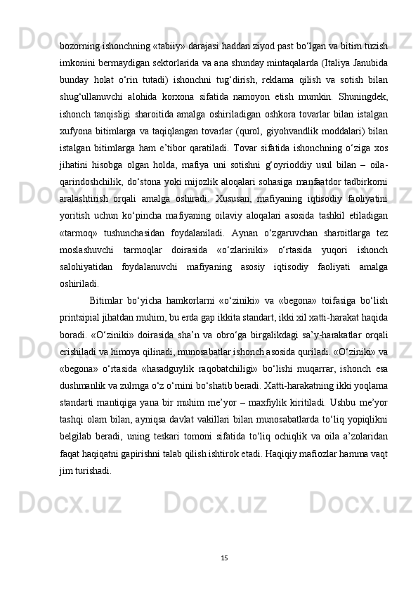 bozorning ishonchning «tabiiy» darajasi haddan ziyod past bo‘lgan va bitim tuzish
imkonini bermaydigan sektorlarida va ana shunday mintaqalarda (Italiya Janubida
bunday   holat   o‘rin   tutadi)   ishonchni   tug‘dirish,   reklama   qilish   va   sotish   bilan
shug‘ullanuvchi   alohida   korxona   sifatida   namoyon   etish   mumkin.   Shuningdek,
ishonch   tanqisligi   sharoitida   amalga   oshiriladigan   oshkora   tovarlar   bilan   istalgan
xufyona   bitimlarga   va   taqiqlangan   tovarlar   (qurol,   giyohvandlik   moddalari)   bilan
istalgan   bitimlarga   ham   e’tibor   qaratiladi.   Tovar   sifatida   ishonchning   o‘ziga   xos
jihatini   hisobga   olgan   holda,   mafiya   uni   sotishni   g‘oyrioddiy   usul   bilan   –   oila-
qarindoshchilik, do‘stona yoki mijozlik aloqalari sohasiga  manfaatdor  tadbirkorni
aralashtirish   orqali   amalga   oshiradi.   Xususan,   mafiyaning   iqtisodiy   faoliyatini
yoritish   uchun   ko‘pincha   mafiyaning   oilaviy   aloqalari   asosida   tashkil   etiladigan
«tarmoq»   tushunchasidan   foydalaniladi.   Aynan   o‘zgaruvchan   sharoitlarga   tez
moslashuvchi   tarmoqlar   doirasida   «o‘zlariniki»   o‘rtasida   yuqori   ishonch
salohiyatidan   foydalanuvchi   mafiyaning   asosiy   iqtisodiy   faoliyati   amalga
oshiriladi.
Bitimlar   bo‘yicha   hamkorlarni   «o‘ziniki»   va   «begona»   toifasiga   bo‘lish
printsipial jihatdan muhim, bu erda gap ikkita standart, ikki xil xatti-harakat haqida
boradi.   «O‘ziniki»   doirasida   sha’n   va   obro‘ga   birgalikdagi   sa’y-harakatlar   orqali
erishiladi va himoya qilinadi, munosabatlar ishonch asosida quriladi. «O‘ziniki» va
«begona»   o‘rtasida   «hasadguylik   raqobatchiligi»   bo‘lishi   muqarrar,   ishonch   esa
dushmanlik va zulmga o‘z o‘rnini bo‘shatib beradi. Xatti-harakatning ikki yoqlama
standarti   mantiqiga   yana   bir   muhim   me’yor   –   maxfiylik   kiritiladi.   Ushbu   me’yor
tashqi   olam   bilan,   ayniqsa   davlat   vakillari   bilan   munosabatlarda   to‘liq   yopiqlikni
belgilab   beradi,   uning   teskari   tomoni   sifatida   to‘liq   ochiqlik   va   oila   a’zolaridan
faqat haqiqatni gapirishni talab qilish ishtirok etadi. Haqiqiy mafiozlar hamma vaqt
jim turishadi.
15 