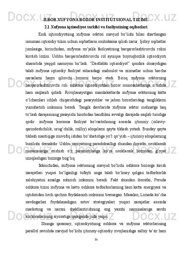 II.BOB.XUFYONA BOZOR INSTITUTSIONAL TIZIMI.
2.1 Xufyona iqtisodiyot tarkibi va faoliyatining oqibatlari
Endi   iqtisodiyotning   xufyona   sektori   mavjud   bo‘lishi   bilan   shartlangan
umuman iqtisodiy tizim uchun oqibatlarni muhokama qilish zarur. Ijobiy oqibatlar
jumlasiga,   birinchidan,   xufyona   xo‘jalik   faoliyatining   barqarorlashtiruvchi   rolini
kiritish   lozim.   Ushbu   barqarorlashtiruvchi   rol   ayniqsa   buyruqbozlik   iqtisodiyoti
sharoitida   yaqqol   namoyon   bo‘ladi.   “ Dastlabki   iqtisodiyot ”   qondira   olmaydigan
talab   xufyona   iqtisodiy   faoliyat   sohasidagi   mahsulot   va   xizmatlar   uchun   barcha
narsalarni   hazm   qiluvchi   bozorni   barpo   etadi.   Biroq   xufyona   sektorning
barqarorlashtiruvchi   roli   oshkora   iqtisodiyotdan   bozor   munosabatlariga   o‘tishda
ham   saqlanib   qoladi.   Rivojlanayotgan   mamlakatlarda   xufyona   sektorning   katta
o‘lchamlari   ishlab   chiqarishdagi   pasayishlar   va   jahon   bozorlaridagi   tangliklarni
yumshatish   imkonini   beradi.   Tangik   davrlarida   xufyona   sektor   mehnatga   haq
to‘lash darajasining pasayishi hisobidan bandlikni avvalgi darajada saqlab turishga
qodir:   xufyona   korxona   faoliyat   ko‘rsatishining   asosida   ijtimoiy   (oilaviy-
qarindoshchilik, urug‘chilik, milliy) aloqalarni qayta tiklash yotadi. Bunday qayta
tiklash mantiqiga muvofiq ishdan bo‘shatishga yo‘l qo‘yish – ijtimoiy aloqalarning
buzilishi demakdir. Ushbu vaziyatning paradoksalligi shundan iboratki, neoklassik
muvazanatga   erishish   o‘z   parametrlariga   ko‘ra   neoklassik   bozordan   g‘oyat
uzoqlashgan bozorga bog‘liq.
Ikkinchidan,   xufyona   sektorning   mavjud   bo‘lishi   oshkora   bozorga   kirish
xarajatlari   yuqori   bo‘lganligi   tufayli   unga   talab   bo‘lmay   qolgan   tadbirkorlik
salohiyatini   amalga   oshirish   imkonini   beradi.   Fakt   shundan   iboratki,   Peruda
oshkora  tizim   xufyona   va  hatto  oshkora  tadbirkorlarning  ham   katta  energiyasi  va
iqtidoridan hech qachon foydalanish imkonini bermagan. Masalan, Limada ko‘cha
savdogarlari   foydalanadigan   sotuv   strategiyalari   yuqori   xarajatlar   asosida
marketing   va   narxni   shakllantirishning   eng   yaxshi   namunalariga   savdo
korxonalarining siyosatiga qaraganda juda yaqin.
  Shunga   qaramay,   iqtisodiyotning   oshkora   va   xufyona   sektorlarining
parallel ravishda mavjud bo‘lishi ijtimoiy-iqtisodiy rivojlanishga salbiy ta‘sir ham
16