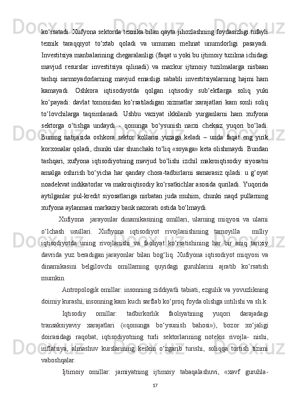 ko‘rsatadi. Xufyona sektorda texnika bilan qayta jihozlashning foydasizligi tufayli
texnik   taraqqiyot   to‘xtab   qoladi   va   umuman   mehnat   unumdorligi   pasayadi.
Investitsiya manbalarining chegaralanligi (faqat u yoki bu ijtimoiy tuzilma ichidagi
mavjud   resurslar   investitsiya   qilinadi)   va   mazkur   ijtimoiy   tuzilmalarga   nisbaan
tashqi   sarmoyadorlarning   mavjud   emasligi   sababli   investitsiyalarning   hajmi   ham
kamayadi.   Oshkora   iqtisodiyotda   qolgan   iqtisodiy   sub‘ektlarga   soliq   yuki
ko‘payadi:   davlat   tomonidan   ko‘rsatiladigan   xizmatlar   xarajatlari   kam   sonli   soliq
to‘lovchilarga   taqsimlanadi.   Ushbu   vaziyat   ikkilanib   yurganlarni   ham   xufyona
sektorga   o‘tishga   undaydi   -   qonunga   bo‘ysunish   narxi   cheksiz   yuqori   bo‘ladi.
Buning   natijasida   oshkora   sektor   kollansi   yuzaga   keladi   –   unda   faqat   eng   yirik
korxonalar qoladi, chunki ular shunchaki to‘liq «soyaga» keta olishmaydi. Bundan
tashqari,   xufyona   iqtisodiyotning   mavjud   bo‘lishi   izchil   makroiqtisodiy   siyosatni
amalga   oshirish   bo‘yicha   har   qanday   chora-tadbirlarni   samarasiz   qiladi:   u   g‘oyat
noadekvat indikatorlar va makroiqtisodiy ko‘rsatkichlar asosida quriladi. Yuqorida
aytilganlar   pul-kredit   siyosatlariga   nisbatan   juda   muhim,   chunki   naqd   pullarning
xufyona aylanmasi markaziy bank nazorati ostida bo‘lmaydi.
Xufiyona     jarayonlar   dinamikasining   omillari,   ularning   miqyosi   va   ularni
o‘lchash   usullari.   Xufiyona   iqtisodiyot   rivojlanishining   tamoyilla     milliy
iqtisodiyotda   uning   rivojlanishi   va   faoliyat   ko‘rsatishining   har   bir   aniq   tarixiy
davrida   yuz   beradigan   jarayonlar   bilan   bog‘liq.   Xufiyona   iqtisodiyot   miqyosi   va
dinamikasini   belgilovchi   omillarning   quyidagi   guruhlarini   ajratib   ko‘rsatish
mumkin.
Antropologik omillar: insonning ziddiyatli tabiati, ezgulik va yovuzlikning
doimiy kurashi, insonning kam kuch sarflab ko‘proq foyda olishga intilishi va sh.k.
Iqtisodiy   omillar:   tadbirkorlik   faoliyatining   yuqori   darajadagi
transaksiyaviy   xarajatlari   («qonunga   bo‘ysunish   bahosi»),   bozor   xo‘jaligi
doirasidagi   raqobat,   iqtisodiyotning   turli   sektorlarining   notekis   rivojla-   nishi,
inflatsiya,   almashuv   kurslarining   keskin   o‘zgarib   turishi,   soliqqa   tortish   tizimi
vaboshqalar.
Ijtimoiy   omillar:   jamiyatning   ijtimoiy   tabaqalashuvi,   «xavf   guruhla-
17