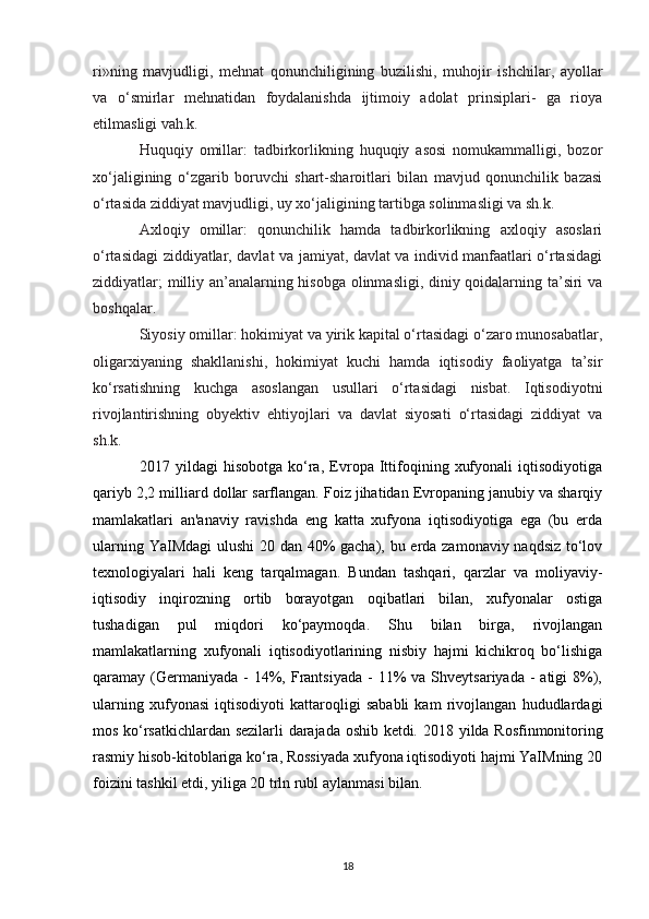 ri»ning   mavjudligi,   mehnat   qonunchiligining   buzilishi,   muhojir   ishchilar,   ayollar
va   o‘smirlar   mehnatidan   foydalanishda   ijtimoiy   adolat   prinsiplari-   ga   rioya
etilmasligi vah.k.
Huquqiy   omillar:   tadbirkorlikning   huquqiy   asosi   nomukammalligi,   bozor
xo‘jaligining   o‘zgarib   boruvchi   shart-sharoitlari   bilan   mavjud   qonunchilik   bazasi
o‘rtasida ziddiyat mavjudligi, uy xo‘jaligining tartibga solinmasligi va sh.k.
Axloqiy   omillar:   qonunchilik   hamda   tadbirkorlikning   axloqiy   asoslari
o‘rtasidagi ziddiyatlar, davlat va jamiyat, davlat va individ manfaatlari o‘rtasidagi
ziddiyatlar; milliy an’analarning hisobga olinmasligi, diniy qoidalarning ta’siri va
boshqalar.
Siyosiy omillar: hokimiyat va yirik kapital o‘rtasidagi o‘zaro munosabatlar,
oligarxiyaning   shakllanishi,   hokimiyat   kuchi   hamda   iqtisodiy   faoliyatga   ta’sir
ko‘rsatishning   kuchga   asoslangan   usullari   o‘rtasidagi   nisbat.   Iqtisodiyotni
rivojlantirishning   obyektiv   ehtiyojlari   va   davlat   siyosati   o‘rtasidagi   ziddiyat   va
sh.k.
2017   yildagi   hisobotga   ko‘ra,   Evropa   Ittifoqining   xufyonali   iqtisodiyotiga
qariyb 2,2 milliard dollar sarflangan. Foiz jihatidan Evropaning janubiy va sharqiy
mamlakatlari   an'anaviy   ravishda   eng   katta   xufyona   iqtisodiyotiga   ega   (bu   erda
ularning YaIMdagi  ulushi  20 dan 40% gacha), bu erda zamonaviy naqdsiz to‘lov
texnologiyalari   hali   keng   tarqalmagan.   Bundan   tashqari,   qarzlar   va   moliyaviy-
iqtisodiy   inqirozning   ortib   borayotgan   oqibatlari   bilan,   xufyonalar   ostiga
tushadigan   pul   miqdori   ko‘paymoqda.   Shu   bilan   birga,   rivojlangan
mamlakatlarning   xufyonali   iqtisodiyotlarining   nisbiy   hajmi   kichikroq   bo‘lishiga
qaramay (Germaniyada  -  14%,  Frantsiyada  -   11%   va Shveytsariyada  -  atigi   8%),
ularning   xufyonasi   iqtisodiyoti   kattaroqligi   sababli   kam   rivojlangan   hududlardagi
mos ko‘rsatkichlardan sezilarli darajada oshib ketdi.   2018 yilda Rosfinmonitoring
rasmiy hisob-kitoblariga ko‘ra, Rossiyada xufyona iqtisodiyoti hajmi YaIMning 20
foizini tashkil etdi, yiliga 20 trln rubl aylanmasi bilan.  
18 