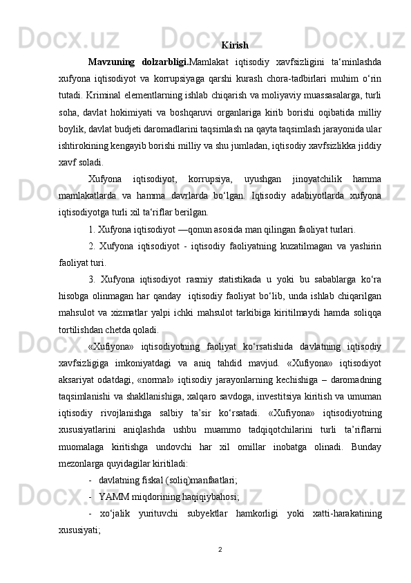 Kirish
Mavzuning   dolzarbligi. Mamlakat   iqtisodiy   xavfsizligini   ta‘minlashda
xufyona   iqtisodiyot   va   korrupsiyaga   qarshi   kurash   chora-tadbirlari   muhim   o‘rin
tutadi. Kriminal elementlarning ishlab chiqarish va moliyaviy muassasalarga, turli
soha,   davlat   hokimiyati   va   boshqaruvi   organlariga   kirib   borishi   oqibatida   milliy
boylik, davlat budjeti daromadlarini taqsimlash na qayta taqsimlash jarayonida ular
ishtirokining kengayib borishi milliy va shu jumladan, iqtisodiy xavfsizlikka jiddiy
xavf soladi.
Xufyona   iqtisodiyot,   korrupsiya,   uyushgan   jinoyatchilik   hamma
mamlakatlarda   va   hamma   davrlarda   bo‘lgan.   Iqtisodiy   adabiyotlarda   xufyona
iqtisodiyotga turli xil ta‘riflar berilgan.
1. Xufyona iqtisodiyot —qonun asosida man qilingan faoliyat turlari.
2.   Xufyona   iqtisodiyot   -   iqtisodiy   faoliyatning   kuzatilmagan   va   yashirin
faoliyat turi.
3.   Xufyona   iqtisodiyot   rasmiy   statistikada   u   yoki   bu   sabablarga   ko‘ra
hisobga   olinmagan   har   qanday     iqtisodiy   faoliyat   bo‘lib,   unda   ishlab   chiqarilgan
mahsulot   va   xizmatlar   yalpi   ichki   mahsulot   tarkibiga   kiritilmaydi   hamda   soliqqa
tortilishdan chetda qoladi.
«Xufiyona»   iqtisodiyotning   faoliyat   ko‘rsatishida   davlatning   iqtisodiy
xavfsizligiga   imkoniyatdagi   va   aniq   tahdid   mavjud.   «Xufiyona»   iqtisodiyot
aksariyat   odatdagi,   «normal»   iqtisodiy   jarayonlarning   kechishiga   –   daromadning
taqsimlanishi  va shakllanishiga,  xalqaro savdoga,  investitsiya  kiritish va umuman
iqtisodiy   rivojlanishga   salbiy   ta’sir   ko‘rsatadi.   «Xufiyona»   iqtisodiyotning
xususiyatlarini   aniqlashda   ushbu   muammo   tadqiqotchilarini   turli   ta’riflarni
muomalaga   kiritishga   undovchi   har   xil   omillar   inobatga   olinadi.   Bunday
mezonlarga quyidagilar kiritiladi:
-   davlatning fiskal (soliq)manfaatlari;
-   YAMM miqdorining haqiqiybahosi;
-   xo‘jalik   yurituvchi   subyektlar   hamkorligi   yoki   xatti-harakatining
xususiyati;
2