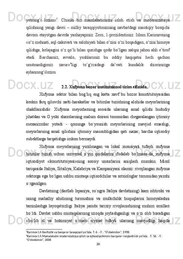 yetmog‘i   lozim» 5
.   Chunki   biz   mamlakatimizni   isloh   etish   va   modernizatsiya
qilishning   yangi   davri   –   milliy   taraqqiyotimizning   navbatdagi   mantiqiy   bosqichi
davom etayotgan davrda yashayapmiz. Zero, 1-prezidentimiz   Islom Karimovning
«o‘z mehnati, aql-zakovati va salohiyati bilan o‘zini o‘zi boqadigan, o‘zini himoya
qilishga, kelajagini o‘z qo‘li bilan qurishga qodir bo‘lgan xalqni jahon ahli e’tirof
etadi.   Barchamiz,   avvalo,   yoshlarimiz   bu   oddiy   haqiqatni   hech   qachon
unutmasligimiz   zarur» 6
ligi   to‘g‘risidagi   da’vati   kundalik   shiorimizga
aylanmog‘ilozim.
2.2. Xufyona bozor institutsional tizim sifatida.
Xufyona   sektor   bilan   bog`liq   eng   katta   xavf   bu   bozor   konstitutsiyasidan
keskin   farq   qiluvchi   xatti-harakatlar   va   bitimlar   tuzishning   alohida   meyorlarining
shakllanishdir.   Xufyona   meyorlarning   asosida   ularning   amal   qilishi   hududiy
jihatdan va G yoki shaxslarning malum doirasi tomonidan chegaralangan ijtimoiy
mexanizmlar   yotadi   -   qonunga   bo`ysunish   meyorlarining   mavjud   emasligi,
meyorlarning   amal   qilishini   ijtimoiy   mansubligidan   qati   nazar,   barcha   iqtisodiy
subektlarga tarqatishga imkon bermaydi.
Xufyona   meyorlarning   yozilmagan   va   lokal   xususiyati   tufayli   xufyona
bitimlar   tuzish   uchun   universal   o`yin   qoidalarini   ifodalab   bo`lmasa-da,   xufyona
iqtisodiyot   «konstitutsiyasi»ning   asosiy   unsurlarini   aniqlash   mumkin.   Misol
tariqasida Italiya, Sitsiliya, Kalabriya va Kampaniyani olamiz: rivojlangan xufyona
sektorga ega bo`lgan ushbu mintaqa iqtisodchilar va sotsiologlar tomonidan yaxshi
o`rganilgan.
Davlatning (dastlab Ispaniya, so`ngra Italiya davlatining) kam ishtiroki va
uning   mahalliy   aholining   turmushini   va   mulkchilik   huquqlarini   himoyalashni
taminlashga   layoqatsizligi   Italiya   janubi   tarixiy   rivojlanishining   muhim   omillari
bo`ldi. Davlat ushbu mintaqalarning uzoqda joylashganligi  va o`zi olib boradigan
«bo`lib   ol   va   hokimiyat   o`rnat»   siyosat   tufayli   ularning   mavjudligi   haqida
5
Karimov.I.A Xavfsizlik va barqaror taraqqiyot yo’lida. T. 6. –T.: “O’zbekiston”, 1998. 
6
Karimov.I.A Mamalakatni modernizatsiya qilish va iqtisodiyotimizni barqaror rivojlantirish yo’lida. . T. 16. –T.: 
“O’zbekiston”, 2008 
20 