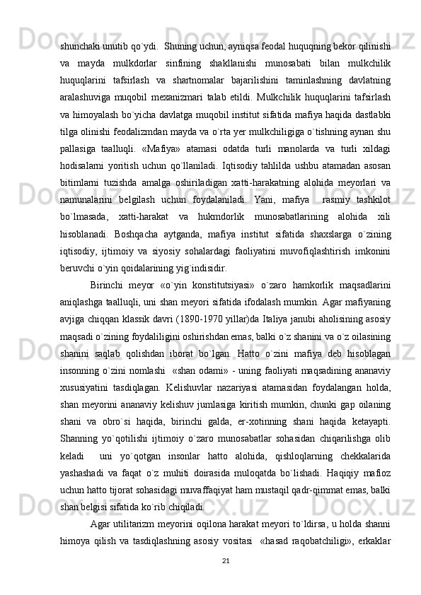 shunchaki unutib qo`ydi.  Shuning uchun, ayniqsa feodal huquqning bekor qilinishi
va   mayda   mulkdorlar   sinfining   shakllanishi   munosabati   bilan   mulkchilik
huquqlarini   tafsirlash   va   shartnomalar   bajarilishini   taminlashning   davlatning
aralashuviga   muqobil   mexanizmari   talab   etildi.   Mulkchilik   huquqlarini   tafsirlash
va himoyalash bo`yicha davlatga muqobil institut sifatida mafiya haqida dastlabki
tilga olinishi feodalizmdan mayda va o`rta yer mulkchiligiga o`tishning aynan shu
pallasiga   taalluqli.   «Mafiya»   atamasi   odatda   turli   manolarda   va   turli   xildagi
hodisalarni   yoritish   uchun   qo`llaniladi.   Iqtisodiy   tahlilda   ushbu   atamadan   asosan
bitimlarni   tuzishda   amalga   oshiriladigan   xatti-harakatning   alohida   meyorlari   va
namunalarini   belgilash   uchun   foydalaniladi.   Yani,   mafiya     rasmiy   tashkilot
bo`lmasada,   xatti-harakat   va   hukmdorlik   munosabatlarining   alohida   xili
hisoblanadi.   Boshqacha   aytganda,   mafiya   institut   sifatida   shaxslarga   o`zining
iqtisodiy,   ijtimoiy   va   siyosiy   sohalardagi   faoliyatini   muvofiqlashtirish   imkonini
beruvchi o`yin qoidalarining yig`indisidir.
Birinchi   meyor   «o`yin   konstitutsiyasi»   o`zaro   hamkorlik   maqsadlarini
aniqlashga taalluqli, uni shan meyori sifatida ifodalash mumkin. Agar mafiyaning
avjiga chiqqan klassik davri (1890-1970 yillar)da Italiya janubi aholisining asosiy
maqsadi o`zining foydaliligini oshirishdan emas, balki o`z shanini va o`z oilasining
shanini   saqlab   qolishdan   iborat   bo`lgan.   Hatto   o`zini   mafiya   deb   hisoblagan
insonning o`zini  nomlashi    «shan odami» - uning faoliyati maqsadining ananaviy
xususiyatini   tasdiqlagan.   Kelishuvlar   nazariyasi   atamasidan   foydalangan   holda,
shan  meyorini   ananaviy  kelishuv   jumlasiga  kiritish  mumkin,  chunki   gap  oilaning
shani   va   obro`si   haqida,   birinchi   galda,   er-xotinning   shani   haqida   ketayapti.
Shanning   yo`qotilishi   ijtimoiy   o`zaro   munosabatlar   sohasidan   chiqarilishga   olib
keladi     uni   yo`qotgan   insonlar   hatto   alohida,   qishloqlarning   chekkalarida
yashashadi   va   faqat   o`z   muhiti   doirasida   muloqatda   bo`lishadi.   Haqiqiy   mafioz
uchun hatto tijorat sohasidagi muvaffaqiyat ham mustaqil qadr-qimmat emas, balki
shan belgisi sifatida ko`rib chiqiladi.
Agar utilitarizm meyorini oqilona harakat meyori to`ldirsa, u holda shanni
himoya   qilish   va   tasdiqlashning   asosiy   vositasi     «hasad   raqobatchiligi»,   erkaklar
21 