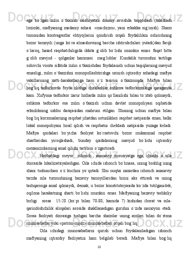 ega   bo`lgan   zulm   o`tkazish   salohiyatini   doimiy   ravishda   taqqoslash   (takidlash
lozimki,   mafiyaning   madaniy   sohasi     «machizm»,   yani   erkakka   sig`inish).   Shaxs
tomonidan   kontragentlar   ehtiyojlarini   qondirish   orqali   foydalilikni   oshirishning
bozor   tamoyili   (unga   ko`ra   almashuvning   barcha   ishtirokchilari   yutadi)dan   farqli
o`laroq,   hasad   raqobatchiligida   ikkita   g`olib   bo`lishi   mumkin   emas:   faqat   bitta
g`olib   mavjud   -   qolganlar   hammasi     mag`lublar.   Kundalik   turmushni   tartibga
soluvchi vosita sifatida zulm o`tkazishdan foydalanish uchun taqiqlarning mavjud
emasligi,   zulm   o`tkazishni   monopollashtirishga   urinish   iqtisodiy   sohadagi   mafiya
vakillarining   xatti-harakatlariga   ham   o`z   tasirini   o`tkazmoqda.   Mafiya   bilan
bog`liq   tadbirkorda   foyda   olishga   cheklashlar   oshkora   tadbirkornikiga   qaraganda
kam.  Xufyona   tadbirkor   zarur   hollarda   zulm   qo`llanilishi   bilan   to`xtab   qolmaydi,
oshkora   tadbirkor   esa   zulm   o`tkazish   uchun   davlat   monopoliyasi   oqibatida
erkinlikning   ushbu   darajasidan   mahrum   etilgan.   Shuning   uchun   mafiya   bilan
bog`liq korxonalarning raqobat jihatdan ustunliklari raqobat natijasida emas, balki
lokal   monopoliyani   hosil   qilish   va   raqobatni   cheklash   natijasida   yuzaga   keladi.
Mafiya   qoidalari   bo`yicha   faoliyat   ko`rsatuvchi   bozor   mukammal   raqobat
shartlaridan   yiroqlashadi,   bunday   qoidalarning   mavjud   bo`lishi   iqtisodiy
mexanizmlarning amal qilishi tartibini o`zgartiradi.
Navbatdagi   meyor     ishonch     ananaviy   xususiyatga   ega,   chunki   u   oila
doirasida   lokalizatsiyalashgan.   Oila   ichida   ishonch   bo`lmasa,   uning   boshlig`ining
shani   tushunchasi   o`z   kuchini   yo`qotadi.   Shu   nuqtai   nazardan   ishonch   ananaviy
tarzda   oila   turmushining   bazaviy   tamoyillaridan   birini   aks   ettiradi   va   uning
tashqarisiga amal qilmaydi, demak, u bozor konstitutsiyasida ko`zda tutilganidek,
oqilona   harakatning   sharti   bo`lishi   mumkin   emas.   Mafiyaning   bazaviy   tashkiliy
birligi     sossa     15-20   (ko`pi   bilan   70-80,   kamida   7)   kishidan   iborat   va   oila-
qarindoshchilik   aloqalari   asosida   shakllanadigan   guruhni   o`zida   namoyon   etadi.
Sossa   faoliyati   doirasiga   tushgan   barcha   shaxslar   uning   azolari   bilan   do`stona
munosabatlar yoki «patron-mijoz» munosabatlari orqali bog`liq.
Oila   ichidagi   munosabatlarni   qurish   uchun   foydalaniladigan   ishonch
mafiyaning   iqtisodiy   faoliyatini   ham   belgilab   beradi.   Mafiya   bilan   bog`liq
22 