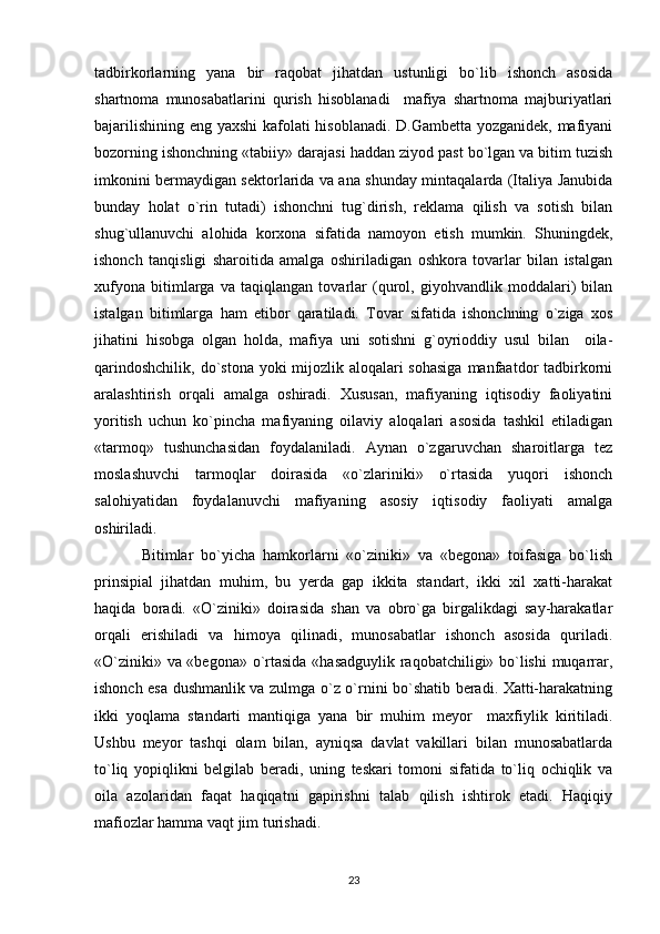 tadbirkorlarning   yana   bir   raqobat   jihatdan   ustunligi   bo`lib   ishonch   asosida
shartnoma   munosabatlarini   qurish   hisoblanadi     mafiya   shartnoma   majburiyatlari
bajarilishining eng yaxshi kafolati hisoblanadi. D.Gambetta yozganidek, mafiyani
bozorning ishonchning «tabiiy» darajasi haddan ziyod past bo`lgan va bitim tuzish
imkonini bermaydigan sektorlarida va ana shunday mintaqalarda (Italiya Janubida
bunday   holat   o`rin   tutadi)   ishonchni   tug`dirish,   reklama   qilish   va   sotish   bilan
shug`ullanuvchi   alohida   korxona   sifatida   namoyon   etish   mumkin.   Shuningdek,
ishonch   tanqisligi   sharoitida   amalga   oshiriladigan   oshkora   tovarlar   bilan   istalgan
xufyona   bitimlarga   va   taqiqlangan   tovarlar   (qurol,   giyohvandlik   moddalari)   bilan
istalgan   bitimlarga   ham   etibor   qaratiladi.   Tovar   sifatida   ishonchning   o`ziga   xos
jihatini   hisobga   olgan   holda,   mafiya   uni   sotishni   g`oyrioddiy   usul   bilan     oila-
qarindoshchilik, do`stona yoki mijozlik aloqalari sohasiga  manfaatdor  tadbirkorni
aralashtirish   orqali   amalga   oshiradi.   Xususan,   mafiyaning   iqtisodiy   faoliyatini
yoritish   uchun   ko`pincha   mafiyaning   oilaviy   aloqalari   asosida   tashkil   etiladigan
«tarmoq»   tushunchasidan   foydalaniladi.   Aynan   o`zgaruvchan   sharoitlarga   tez
moslashuvchi   tarmoqlar   doirasida   «o`zlariniki»   o`rtasida   yuqori   ishonch
salohiyatidan   foydalanuvchi   mafiyaning   asosiy   iqtisodiy   faoliyati   amalga
oshiriladi.
Bitimlar   bo`yicha   hamkorlarni   «o`ziniki»   va   «begona»   toifasiga   bo`lish
prinsipial   jihatdan   muhim,   bu   yerda   gap   ikkita   standart,   ikki   xil   xatti-harakat
haqida   boradi.   «O`ziniki»   doirasida   shan   va   obro`ga   birgalikdagi   say-harakatlar
orqali   erishiladi   va   himoya   qilinadi,   munosabatlar   ishonch   asosida   quriladi.
«O`ziniki» va «begona» o`rtasida «hasadguylik raqobatchiligi» bo`lishi  muqarrar,
ishonch esa dushmanlik va zulmga o`z o`rnini bo`shatib beradi. Xatti-harakatning
ikki   yoqlama   standarti   mantiqiga   yana   bir   muhim   meyor     maxfiylik   kiritiladi.
Ushbu   meyor   tashqi   olam   bilan,   ayniqsa   davlat   vakillari   bilan   munosabatlarda
to`liq   yopiqlikni   belgilab   beradi,   uning   teskari   tomoni   sifatida   to`liq   ochiqlik   va
oila   azolaridan   faqat   haqiqatni   gapirishni   talab   qilish   ishtirok   etadi.   Haqiqiy
mafiozlar hamma vaqt jim turishadi.
23