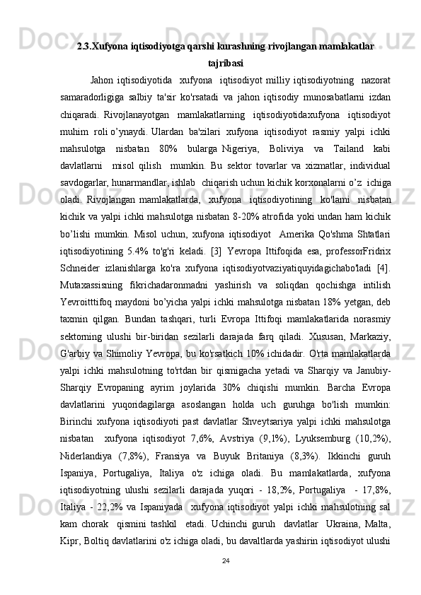 2.3.Xufyona  iqtisodiyotga qarshi kurashning rivojlangan mamlakatlar
tajribasi
Jahon   iqtisodiyotida     xufyona     iqtisodiyot   milliy   iqtisodiyotning     nazorat
samaradorligiga   salbiy   ta'sir   ko'rsatadi   va   jahon   iqtisodiy   munosabatlarni   izdan
chiqaradi.   Rivojlanayotgan     mamlakatlarning     iqtisodiyotidaxufyona     iqtisodiyot
muhim  roli o’ynaydi. Ulardan  ba'zilari  xufyona  iqtisodiyot  rasmiy  yalpi  ichki
mahsulotga     nisbatan     80%     bularga   Nigeriya,     Boliviya     va     Tailand     kabi
davlatlarni     misol   qilish     mumkin.   Bu   sektor   tovarlar   va   xizmatlar,   individual
savdogarlar, hunarmandlar, ishlab    chiqarish uchun kichik korxonalarni o ’ z  ichiga
oladi.   Rivojlangan   mamlakatlarda,     xufyona     iqtisodiyotining     ko'lami     nisbatan
kichik va yalpi ichki mahsulotga nisbatan  8-20%  atrofida yoki undan ham kichik
bo’lishi   mumkin.   Misol   uchun,   xufyona   iqtisodiyot     Amerika   Qo'shma   Shtatlari
iqtisodiyotining   5.4%   to'g'ri   keladi.   [3]   Yevropa   Ittifoqida   esa,   professorFridrix
Schneider   izlanishlarga   ko'ra   xufyona   iqtisodiyotvaziyatiquyidagichabo'ladi   [4].
Mutaxassisning   fikrichadaronmadni   yashirish   va   soliqdan   qochishga   intilish
Yevroitttifoq maydoni bo’yicha yalpi ichki mahsulotga nisbatan 18% yetgan, deb
taxmin   qilgan.   Bundan   tashqari,   turli   Evropa   Ittifoqi   mamlakatlarida   norasmiy
sektorning   ulushi   bir-biridan   sezilarli   darajada   farq   qiladi.   Xususan,   Markaziy,
G'arbiy  va   Shimoliy   Yevropa,  bu   ko'rsatkich   10%   ichidadir.  O'rta   mamlakatlarda
yalpi   ichki   mahsulotning   to'rtdan   bir   qismigacha   yetadi   va   Sharqiy   va   Janubiy-
Sharqiy   Evropaning   ayrim   joylarida   30%   chiqishi   mumkin.   Barcha   Evropa
davlatlarini   yuqoridagilarga   asoslangan   holda   uch   guruhga   bo'lish   mumkin:
Birinchi   xufyona   iqtisodiyoti   past   davlatlar   Shveytsariya   yalpi   ichki   mahsulotga
nisbatan     xufyona   iqtisodiyot   7,6%,   Avstriya   (9,1%),   Lyuksemburg   (10,2%),
Niderlandiya   (7,8%),   Fransiya   va   Buyuk   Britaniya   (8,3%).   Ikkinchi   guruh
Ispaniya,   Portugaliya,   Italiya   o'z   ichiga   oladi.   Bu   mamlakatlarda,   xufyona
iqtisodiyotning   ulushi   sezilarli   darajada   yuqori   -   18,2%,   Portugaliya     -   17,8%,
Italiya   -   22,2%   va   Ispaniyada     xufyona   iqtisodiyot   yalpi   ichki   mahsulotning   sal
kam   chorak     qismini   tashkil     etadi.   Uchinchi   guruh     davlatlar     Ukraina,   Malta,
Kipr, Boltiq davlatlarini o'z ichiga oladi, bu davaltlarda yashirin iqtisodiyot ulushi
24 