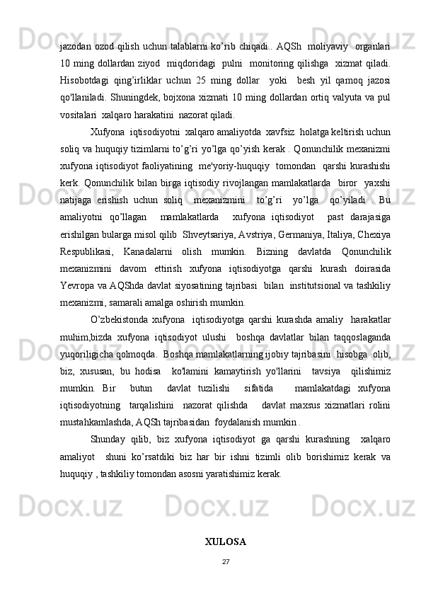 jazodan ozod qilish  uchun talablarni  ko’rib chiqadi.. AQSh   moliyaviy   organlari
10 ming dollardan ziyod   miqdoridagi    pulni    monitoring qilishga   xizmat  qiladi.
Hisobotdagi   qing’irliklar   uchun   25   ming   dollar     yoki     besh   yil   qamoq   jazosi
qo'llaniladi. Shuningdek,  bojxona xizmati   10 ming  dollardan  ortiq  valyuta  va pul
vositalari  xalqaro harakatini  nazorat qiladi. 
Xufyona  iqtisodiyotni  xalqaro amaliyotda  xavfsiz  holatga keltirish uchun
soliq va huquqiy tizimlarni to’g’ri yo’lga qo’yish kerak . Qonunchilik mexanizmi
xufyona iqtisodiyot faoliyatining   me'yoriy-huquqiy   tomondan   qarshi  kurashishi
kerk.   Qonunchilik   bilan   birga   iqtisodiy   rivojlangan   mamlakatlarda     biror     yaxshi
natijaga   erishish   uchun   soliq     mexanizmini     to’g’ri     yo’lga     qo’yiladi   .   Bu
amaliyotni   qo’llagan     mamlakatlarda     xufyona   iqtisodiyot     past   darajasiga
erishilgan bularga misol qilib  Shveytsariya, Avstriya, Germaniya, Italiya, Chexiya
Respublikasi,   Kanadalarni   olish   mumkin.   Bizning   davlatda   Qonunchilik
mexanizmini   davom   ettirish   xufyona   iqtisodiyotga   qarshi   kurash   doirasida
Yevropa va AQShda davlat siyosatining tajribasi   bilan   institutsional va tashkiliy
mexanizmi, samarali amalga oshirish mumkin. 
O’zbekistonda   xufyona     iqtisodiyotga   qarshi   kurashda   amaliy     harakatlar
muhim,bizda   xufyona   iqtisodiyot   ulushi     boshqa   davlatlar   bilan   taqqoslaganda
yuqoriligicha qolmoqda.  Boshqa mamlakatlarning ijobiy tajribasini  hisobga  olib,
biz,   xususan,   bu   hodisa     ko'lamini   kamaytirish   yo'llarini     tavsiya     qilishimiz
mumkin.   Bir     butun     davlat   tuzilishi     sifatida       mamlakatdagi   xufyona
iqtisodiyotning     tarqalishini     nazorat   qilishda       davlat   maxsus   xizmatlari   rolini
mustahkamlashda, AQSh tajribasidan  foydalanish mumkin . 
Shunday   qilib,   biz   xufyona   iqtisodiyot   ga   qarshi   kurashning     xalqaro
amaliyot     shuni   ko’rsatdiki   biz   har   bir   ishni   tizimli   olib   borishimiz   kerak   va
huquqiy , tashkiliy tomondan asosni yaratishimiz kerak. 
XULOSA
27 