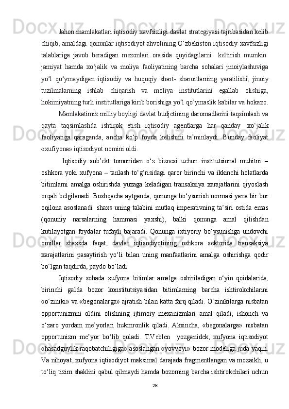 Jahon mamlakatlari iqtisodiy xavfsizligi davlat strategiyasi tajribasidan kelib
chiqib, amaldagi qonunlar iqtisodiyot ahvolining O‘zbekiston   iqtisodiy   xavfsizligi
talablariga   javob   beradigan   mezonlari   orasida   quyidagilarni     keltirish   mumkin:
jamiyat   hamda   xo‘jalik   va   moliya   faoliyatining   barcha   sohalari   jinoiylashuviga
yo‘l   qo‘ymaydigan   iqtisodiy   va   huquqiy   shart-   sharoitlarning   yaratilishi,   jinoiy
tuzilmalarning   ishlab   chiqarish   va   moliya   institutlarini   egallab   olishiga,
hokimiyatning turli institutlariga kirib borishiga  yo‘l  qo‘ymaslik kabilar va   hokazo.
Mamlakatimiz milliy boyligi davlat budjetining daromadlarini taqsimlash va
qayta   taqsimlashda   ishtirok   etish   iqtisodiy   agentlarga   har   qanday   xo‘jalik
faoliyatiga   qaraganda,   ancha   ko‘p   foyda   kelishini   ta’minlaydi.   Bunday   faoliyat
«xufiyona» iqtisodiyot nomini oldi.
  Iqtisodiy   sub’ekt   tomonidan   o‘z   biznesi   uchun   institutsional   muhitni   –
oshkora yoki  xufyona – tanlash to‘g‘risidagi  qaror birinchi va ikkinchi holatlarda
bitimlarni   amalga   oshirishda   yuzaga   keladigan   transaksiya   xarajatlarini   qiyoslash
orqali belgilanadi. Boshqacha aytganda, qonunga bo‘ysunish normasi yana bir bor
oqilona   asoslanadi:   shaxs   uning   talabini   mutlaq   imperativning   ta’siri   ostida   emas
(qonuniy   narsalarning   hammasi   yaxshi),   balki   qonunga   amal   qilishdan
kutilayotgan   foydalar   tufayli   bajaradi.   Qonunga   ixtiyoriy   bo‘ysunishga   undovchi
omillar   shaxsda   faqat,   davlat   iqtisodiyotining   oshkora   sektorida   transaksiya
xarajatlarini   pasaytirish   yo‘li   bilan   uning   manfaatlarini   amalga   oshirishga   qodir
bo‘lgan taqdirda, paydo bo‘ladi. 
Iqtisodiy   sohada   xufyona   bitimlar   amalga   oshiriladigan   o‘yin   qoidalarida,
birinchi   galda   bozor   konstitutsiyasidan   bitimlarning   barcha   ishtirokchilarini
«o‘ziniki» va «begonalarga» ajratish bilan katta farq qiladi. O‘zinikilarga nisbatan
opportunizmni   oldini   olishning   ijtimoiy   mexanizmlari   amal   qiladi,   ishonch   va
o‘zaro   yordam   me’yorlari   hukmronlik   qiladi.   Aksincha,   «begonalarga»   nisbatan
opportunizm   me’yor   bo‘lib   qoladi.   T.Veblen     yozganidek,   xufyona   iqtisodiyot
«hasadguylik raqobatchiligiga» asoslangan «yovvoyi» bozor modeliga juda yaqin.
Va nihoyat, xufyona iqtisodiyot maksimal darajada fragmentlangan va mozaikli, u
to‘liq tizim shaklini qabul qilmaydi hamda bozorning barcha ishtirokchilari uchun
28