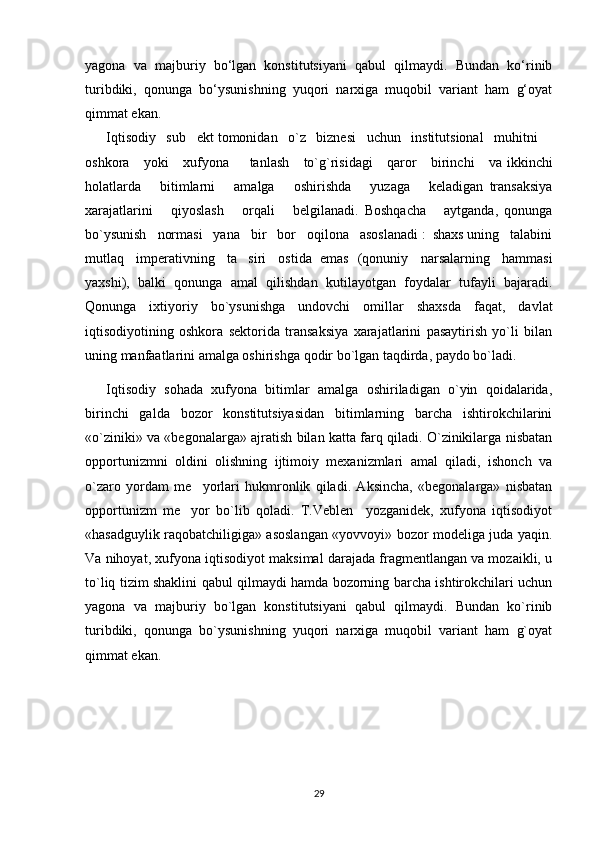 yagona   va   majburiy   bo‘lgan   konstitutsiyani   qabul   qilmaydi.   Bundan   ko‘rinib
turibdiki,   qonunga   bo‘ysunishning   yuqori   narxiga   muqobil   variant   ham   g‘oyat
qimmat ekan. 
Iqtisodiy   sub ekt tomonidan   o`z   biznesi   uchun   institutsional   muhitni ’ –
oshkora       yoki       xufyona   tanlash	
–       to`g`risidagi       qaror       birinchi       va ikkinchi
holatlarda       bitimlarni       amalga       oshirishda       yuzaga       keladigan   transaksiya
xarajatlarini       qiyoslash       orqali       belgilanadi.   Boshqacha       aytganda,   qonunga
bo`ysunish   normasi   yana   bir   bor   oqilona   asoslanadi :  shaxs uning   talabini
mutlaq   imperativning   ta siri   ostida  emas
’    (qonuniy      narsalarning      hammasi
yaxshi),   balki   qonunga   amal   qilishdan   kutilayotgan   foydalar   tufayli   bajaradi.
Qonunga   ixtiyoriy   bo`ysunishga   undovchi   omillar   shaxsda   faqat,   davlat
iqtisodiyotining   oshkora   sektorida   transaksiya   xarajatlarini   pasaytirish   yo`li   bilan
uning manfaatlarini amalga oshirishga qodir bo`lgan taqdirda, paydo bo`ladi. 
Iqtisodiy   sohada   xufyona   bitimlar   amalga   oshiriladigan   o`yin   qoidalarida,
birinchi   galda   bozor   konstitutsiyasidan   bitimlarning   barcha   ishtirokchilarini
«o`ziniki» va «begonalarga» ajratish bilan katta farq qiladi. O`zinikilarga nisbatan
opportunizmni   oldini   olishning   ijtimoiy   mexanizmlari   amal   qiladi,   ishonch   va
o`zaro   yordam   me yorlari   hukmronlik   qiladi.   Aksincha,   «begonalarga»   nisbatan	
’
opportunizm   me yor   bo`lib   qoladi.   T.Veblen     yozganidek,   xufyona   iqtisodiyot	
’
«hasadguylik raqobatchiligiga» asoslangan «yovvoyi» bozor modeliga juda yaqin.
Va nihoyat, xufyona iqtisodiyot maksimal darajada fragmentlangan va mozaikli, u
to`liq tizim shaklini qabul qilmaydi hamda bozorning barcha ishtirokchilari uchun
yagona   va   majburiy   bo`lgan   konstitutsiyani   qabul   qilmaydi.   Bundan   ko`rinib
turibdiki,   qonunga   bo`ysunishning   yuqori   narxiga   muqobil   variant   ham   g`oyat
qimmat ekan. 
29 