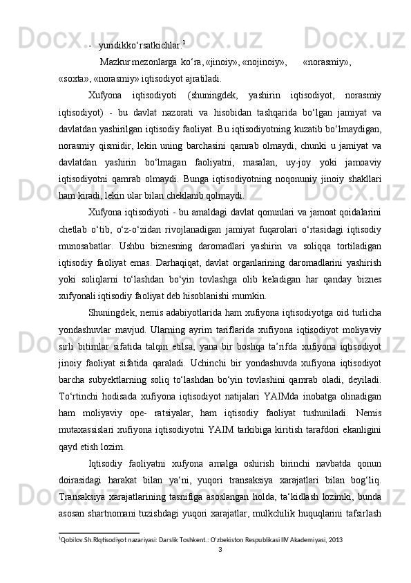 -   yuridikko‘rsatkichlar. 1
     Mazkur mezonlarga ko‘ra, «jinoiy», «nojinoiy», «norasmiy»,
«soxta», «norasmiy» iqtisodiyot ajratiladi.
Xufyona   iqtisodiyoti   (shuningdek,   yashirin   iqtisodiyot,   norasmiy
iqtisodiyot)   -   bu   davlat   nazorati   va   hisobidan   tashqarida   bo‘lgan   jamiyat   va
davlatdan yashirilgan iqtisodiy faoliyat. Bu iqtisodiyotning kuzatib bo‘lmaydigan,
norasmiy   qismidir,   lekin   uning   barchasini   qamrab   olmaydi,   chunki   u   jamiyat   va
davlatdan   yashirin   bo‘lmagan   faoliyatni,   masalan,   uy-joy   yoki   jamoaviy
iqtisodiyotni   qamrab   olmaydi.   Bunga   iqtisodiyotning   noqonuniy   jinoiy   shakllari
ham kiradi, lekin ular bilan cheklanib qolmaydi.
Xufyona iqtisodiyoti  - bu amaldagi davlat  qonunlari va jamoat qoidalarini
chetlab   o‘tib,   o‘z-o‘zidan   rivojlanadigan   jamiyat   fuqarolari   o‘rtasidagi   iqtisodiy
munosabatlar.   Ushbu   biznesning   daromadlari   yashirin   va   soliqqa   tortiladigan
iqtisodiy   faoliyat   emas.   Darhaqiqat,   davlat   organlarining   daromadlarini   yashirish
yoki   soliqlarni   to‘lashdan   bo‘yin   tovlashga   olib   keladigan   har   qanday   biznes
xufyonali iqtisodiy faoliyat deb hisoblanishi mumkin.
Shuningdek, nemis adabiyotlarida ham  xufiyona iqtisodiyotga oid turlicha
yondashuvlar   mavjud.   Ularning   ayrim   tariflarida   xufiyona   iqtisodiyot   moliyaviy
sirli   bitimlar   sifatida   talqin   etilsa,   yana   bir   boshqa   ta’rifda   xufiyona   iqtisodiyot
jinoiy   faoliyat   sifatida   qaraladi.   Uchinchi   bir   yondashuvda   xufiyona   iqtisodiyot
barcha   subyektlarning   soliq   to‘lashdan   bo‘yin   tovlashini   qamrab   oladi,   deyiladi.
To‘rtinchi   hodisada   xufiyona   iqtisodiyot   natijalari   YAIMda   inobatga   olinadigan
ham   moliyaviy   ope-   ratsiyalar,   ham   iqtisodiy   faoliyat   tushuniladi.   Nemis
mutaxassislari   xufiyona   iqtisodiyotni   YAIM   tarkibiga   kiritish   tarafdori   ekanligini
qayd etish lozim.
Iqtisodiy   faoliyatni   xufyona   amalga   oshirish   birinchi   navbatda   qonun
doirasidagi   harakat   bilan   ya‘ni,   yuqori   transaksiya   xarajatlari   bilan   bog‘liq.
Transaksiya   xarajatlarining   tasnifiga   asoslangan   holda,   ta‘kidlash   lozimki,   bunda
asosan  shartnomani tuzishdagi  yuqori xarajatlar, mulkchilik huquqlarini  tafsirlash
1
Qobilov.Sh.RIqtisodiyot nazariyasi: Darslik Toshkent.: O’zbekiston Respublikasi IIV Akademiyasi, 2013 
3 