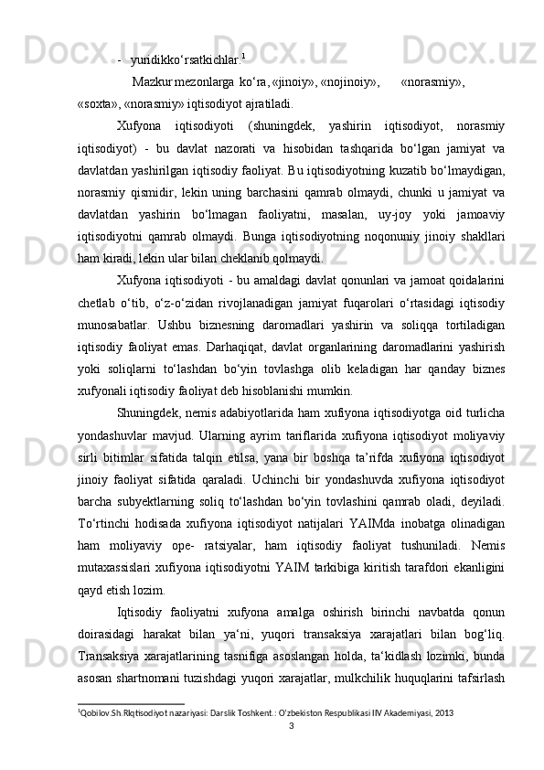 -   yuridikko‘rsatkichlar. 1
     Mazkur mezonlarga ko‘ra, «jinoiy», «nojinoiy», «norasmiy»,
«soxta», «norasmiy» iqtisodiyot ajratiladi.
Xufyona   iqtisodiyoti   (shuningdek,   yashirin   iqtisodiyot,   norasmiy
iqtisodiyot)   -   bu   davlat   nazorati   va   hisobidan   tashqarida   bo‘lgan   jamiyat   va
davlatdan yashirilgan iqtisodiy faoliyat. Bu iqtisodiyotning kuzatib bo‘lmaydigan,
norasmiy   qismidir,   lekin   uning   barchasini   qamrab   olmaydi,   chunki   u   jamiyat   va
davlatdan   yashirin   bo‘lmagan   faoliyatni,   masalan,   uy-joy   yoki   jamoaviy
iqtisodiyotni   qamrab   olmaydi.   Bunga   iqtisodiyotning   noqonuniy   jinoiy   shakllari
ham kiradi, lekin ular bilan cheklanib qolmaydi.
Xufyona iqtisodiyoti  - bu amaldagi davlat  qonunlari va jamoat qoidalarini
chetlab   o‘tib,   o‘z-o‘zidan   rivojlanadigan   jamiyat   fuqarolari   o‘rtasidagi   iqtisodiy
munosabatlar.   Ushbu   biznesning   daromadlari   yashirin   va   soliqqa   tortiladigan
iqtisodiy   faoliyat   emas.   Darhaqiqat,   davlat   organlarining   daromadlarini   yashirish
yoki   soliqlarni   to‘lashdan   bo‘yin   tovlashga   olib   keladigan   har   qanday   biznes
xufyonali iqtisodiy faoliyat deb hisoblanishi mumkin.
Shuningdek, nemis adabiyotlarida ham  xufiyona iqtisodiyotga oid turlicha
yondashuvlar   mavjud.   Ularning   ayrim   tariflarida   xufiyona   iqtisodiyot   moliyaviy
sirli   bitimlar   sifatida   talqin   etilsa,   yana   bir   boshqa   ta’rifda   xufiyona   iqtisodiyot
jinoiy   faoliyat   sifatida   qaraladi.   Uchinchi   bir   yondashuvda   xufiyona   iqtisodiyot
barcha   subyektlarning   soliq   to‘lashdan   bo‘yin   tovlashini   qamrab   oladi,   deyiladi.
To‘rtinchi   hodisada   xufiyona   iqtisodiyot   natijalari   YAIMda   inobatga   olinadigan
ham   moliyaviy   ope-   ratsiyalar,   ham   iqtisodiy   faoliyat   tushuniladi.   Nemis
mutaxassislari   xufiyona   iqtisodiyotni   YAIM   tarkibiga   kiritish   tarafdori   ekanligini
qayd etish lozim.
Iqtisodiy   faoliyatni   xufyona   amalga   oshirish   birinchi   navbatda   qonun
doirasidagi   harakat   bilan   ya‘ni,   yuqori   transaksiya   xarajatlari   bilan   bog‘liq.
Transaksiya   xarajatlarining   tasnifiga   asoslangan   holda,   ta‘kidlash   lozimki,   bunda
asosan  shartnomani tuzishdagi  yuqori xarajatlar, mulkchilik huquqlarini  tafsirlash
1
Qobilov.Sh.RIqtisodiyot nazariyasi: Darslik Toshkent.: O’zbekiston Respublikasi IIV Akademiyasi, 2013 
3