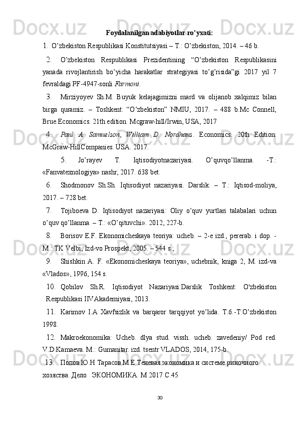 Foydalanilgan adabiyotlar ro’yxati:
1. O’zbekiston Respublikasi Konstitutsiyasi – T.: O’zbekiston, 2014. – 46 b.
2. O’zbekiston   Respublikasi   Prezidentining   “O’zbekiston   Respublikasini
yanada   rivojlantirish   bo’yicha   harakatlar   strategiyasi   to’g’risida”gi   2017   yil   7
fevraldagi PF-4947-sonli  Farmoni .
3. Mirziyoyev   Sh.M.   Buyuk   kelajagimizni   mard   va   olijanob   xalqimiz   bilan
birga   quramiz.   –   Toshkent:   “O’zbekiston”   NMIU,   2017.   –   488   b.Mc   Connell,
Brue.Economics. 21th edition.  Mcgraw-hill/Irwin, USA, 2017
4. Paul   A.   Samuelson ,   William   D.   Nordhaus .   Economics.   20th   Edition.
McGraw-HillCompanies. USA. 2017.
5. Jo’rayev   T.   Iqtisodiyotnazariyasi.   O’quvqo’llanma.   -T.:
«Fanvatexnologiya» nashr, 2017. 638 bet.
6. Shodmonov   Sh.Sh.   Iqtisodiyot   nazariyasi.   Darslik.   –   T.:   Iqtisod-moliya,
2017. – 728 bet.
7. Tojiboeva   D.   Iqtisodiyot   nazariyasi:   Oliy   o’quv   yurtlari   talabalari   uchun
o’quv qo’llanma. – T.: «O’qituvchi».  2012, 227-b.
8. Borisov  E.F.  Ekonomicheskaya   teoriya:   ucheb.  – 2-e izd.,  pererab.  i  dop.  -
M.: TK Velbi, Izd-vo Prospekt, 2005. – 544 s.; 
9. Shishkin   A.   F.   «Ekonomicheskaya   teoriya»,   uchebnik,   kniga   2,   M.   izd-va
«Vlados», 1996, 154 s.
10. Qobilov   Sh.R.   Iqtisodiyot   Nazariyasi:Darslik   Toshkent:   O'zbekiston
Respublikasi IIVAkademiyasi, 2013.
11. Karimov   I.A   Xavfsizlik   va   barqaror   tarqqiyot   yo’lida.   T.6.-T:O’zbekiston
1998.
12. Makroekonomika:   Ucheb.   dlya   stud.   vissh.   ucheb.   zavedeniy/   Pod   red.
V.D.Kamaeva. M.: Gumanitar. izd. tsentr VLADOS, 2014, 175-b.
13. Попов Ю.Н Тарасов М.Е Теневая экономика и системе риночного 
хозяства. Дело   ЭКОНОМИКА. М 2017 С.45
30 