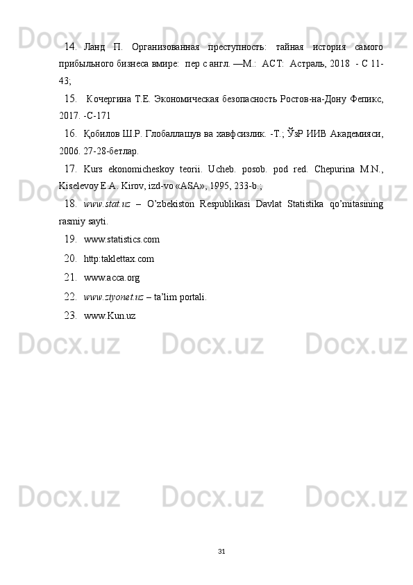 14. Ланд   П.   Организованная   преступность:   тайная   история   самого
прибыльного бизнеса вмире:  пер с англ. —М.:  АСТ:  Астраль, 20 18    - С 11-
43;
15.   Кочергина  Т.Е. Экономическая безопасность  Ростов-на-Дону Фепикс,
20 1 7. -С-171
16. Қо билов Ш.Р. Глобаллашув ва хавфсизлик. -Т.; ЎзР ИИВ Академияси,
2006. 27- 2 8-бетлар.
17. Kurs   ekonomicheskoy   teorii.   Ucheb.   posob.   pod   red.   Chepurina   M.N.,
Kiselevoy E.A. Kirov, izd-vo «ASA», 1995, 233-b.;
18. www.stat.uz   –   O’zbekiston   Respublikasi   Davlat   Statistika   qo’mitasining
rasmiy sayti.
19. www.statistics.com  
20. http:taklettax.com  
21. www.acca.org
22. www.ziyonet.uz  – ta’lim portali.
23. www. Kun.uz 
31 