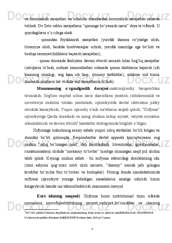 va   himoyalash   xarajatlari   va   uchinchi   shaxslardan   himoyalash   xarajatlari   nazarda
tutiladi. De Soto ushbu xarajatlarni  “ qonunga bo‘ysunish narxi ”  deya ta‘riflaydi. U
quyidagilarni o‘z ichiga oladi:
-   qonundan   foydalanish   xarajatlari   (yuridik   shaxsni   ro‘yxatga   olish,
litsenziya   olish,   bankda   hisobvaraqlar   ochish,   yuridik   manzilga   ega   bo‘lish   va
boshqa rasmiyatchiliklarni bajarish xarajatlari);
- qonun doirasida faoliyatni davom ettirish zarurati bilan bog‘liq xarajatlar
(soliqlarni   to‘lash;   mehnat   munosabatlari   sohasida   qonun   talablarini   bajarish   (ish
kunining   uzunligi,   eng   kam   ish   haqi,   ijtimoiy   kafolatlar);   oshkora   sud   tizimi
doirasida nizolarni hal etishda sud xarajatlarini to‘lash).
Muammoning   o`rganilganlik   darajasi -makroiqtisodiy   barqarorlikni
ta'minlash,   Sog'lom   raqobat   uchun   zarur   sharoitlarni   yaratish,   ishbilarmonlik   va
investitsiya   muhitini   tubdan   yaxshilash,   iqtisodiyotda   davlat   ishtirokini   jiddiy
ravishda kamaytirish, Yuqori iqtisodiy o'sish sur'atlarini saqlab qolish, "Xufyona"
iqtisodiyotga Qarshi kurashish va uning ulushini tashqi  siyosat, valyuta siyosatini
erkinlashtirish va davom ettirish 2
 harakatlar strategiyasida belgilab o’tilgan.
Xufyonaga tushishning asosiy sababi yuqori soliq stavkalari bo‘lib kelgan va
shunday   bo‘lib   qolmoqda.   Respondentlar   davlat   apparati   korruptsiyasini   eng
muhim   “ soliq   bo‘lmagan   omil ”   deb   hisoblashadi:   litsenziyalar,   guvohnomalar,
ruxsatnomalarni  olishda   “ norasmiy to‘lovlar ”   hisobga olinmagan naqd pul olishni
talab   qiladi.   Keyingi   muhim   sabab   -   bu   xufyona   sektoridagi   sheriklarning   ishi
(xom   ashyoni   qog‘ozsiz   sotib   olish   zarurati,   “ shaxsiy ”   asosda   jalb   qilingan
kreditlar   bo‘yicha   foiz   to‘lovlari   va   boshqalar).   Hozirgi   kunda   mamlakatimizda
xufyona   iqtisodiyot   yuzaga   keladigan   masalalarini   amalga   oshirish   tizimi
kengaytirish hamda uni takomillashtirish muammosi mavjud.
Kurs   ishining   maqsadi .   Xufyona   bozor   institutsional   tizim   sifatida
normalarni   muvofiqlashtirishning   zarurati, mohiyati,ko’rinishlari   va   ularning
2
2017-2021 yillarda O’zbekiston Respublikasini  rivojlantirishning  beshta ustuvor yo’nalishi bo’yichaHARAKATLAR  STRATEGIYASI
O 'zbekiston   Respublikasi   Prezidenti Sh.MIRZIYOYEV Toshkent shahri, 2019 yil 17 yanvar
4