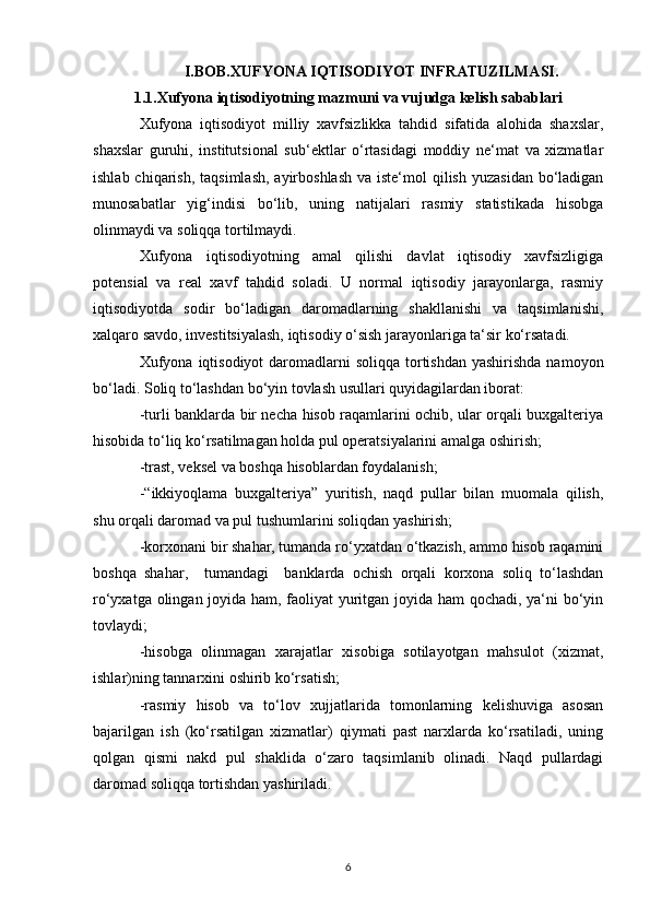 I.BOB.XUFYONA IQTISODIYOT INFRATUZILMASI.
1.1.Xufyona  iqtisodiyotning mazmuni va vujudga kelish sabablari
Xufyona   iqtisodiyot   milliy   xavfsizlikka   tahdid   sifatida   alohida   shaxslar,
shaxslar   guruhi,   institutsional   sub‘ektlar   o‘rtasidagi   moddiy   ne‘mat   va   xizmatlar
ishlab chiqarish,  taqsimlash,  ayirboshlash  va iste‘mol  qilish  yuzasidan  bo‘ladigan
munosabatlar   yig‘indisi   bo‘lib,   uning   natijalari   rasmiy   statistikada   hisobga
olinmaydi va soliqqa tortilmaydi.
Xufyona   iqtisodiyotning   amal   qilishi   davlat   iqtisodiy   xavfsizligiga
potensial   va   real   xavf   tahdid   soladi.   U   normal   iqtisodiy   jarayonlarga,   rasmiy
iqtisodiyotda   sodir   bo‘ladigan   daromadlarning   shakllanishi   va   taqsimlanishi,
xalqaro savdo, investitsiyalash, iqtisodiy o‘sish jarayonlariga ta‘sir ko‘rsatadi.
Xufyona  iqtisodiyot  daromadlarni  soliqqa  tortishdan  yashirishda namoyon
bo‘ladi. Soliq to‘lashdan bo‘yin tovlash usullari quyidagilardan iborat:
-turli banklarda bir necha hisob raqamlarini ochib, ular orqali buxgalteriya
hisobida to‘liq ko‘rsatilmagan holda pul operatsiyalarini amalga oshirish;
-trast, veksel va boshqa hisoblardan foydalanish;
-“ikkiyoqlama   buxgalteriya”   yuritish,   naqd   pullar   bilan   muomala   qilish,
shu orqali daromad va pul tushumlarini soliqdan yashirish;
-korxonani bir shahar, tumanda ro‘yxatdan o‘tkazish, ammo hisob raqamini
boshqa   shahar,     tumandagi     banklarda   ochish   orqali   korxona   soliq   to‘lashdan
ro‘yxatga olingan joyida ham, faoliyat yuritgan joyida ham qochadi, ya‘ni bo‘yin
tovlaydi;
-hisobga   olinmagan   xarajatlar   xisobiga   sotilayotgan   mahsulot   (xizmat,
ishlar)ning tannarxini oshirib ko‘rsatish;
-rasmiy   hisob   va   to‘lov   xujjatlarida   tomonlarning   kelishuviga   asosan
bajarilgan   ish   (ko‘rsatilgan   xizmatlar)   qiymati   past   narxlarda   ko‘rsatiladi,   uning
qolgan   qismi   nakd   pul   shaklida   o‘zaro   taqsimlanib   olinadi.   Naqd   pullardagi
daromad soliqqa tortishdan yashiriladi.
6