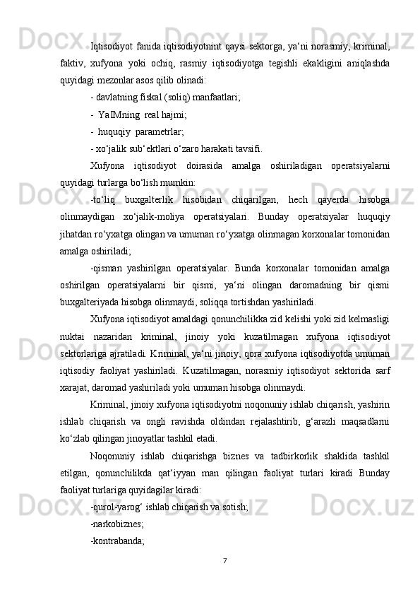 Iqtisodiyot fanida iqtisodiyotnint qaysi sektorga, ya‘ni norasmiy, kriminal,
faktiv,   xufyona   yoki   ochiq,   rasmiy   iqtisodiyotga   tegishli   ekakligini   aniqlashda
quyidagi mezonlar asos qilib olinadi:
- davlatning fiskal (soliq) manfaatlari;
-  YaIMning  real hajmi;
-  huquqiy  parametrlar;
- xo‘jalik sub‘ektlari o‘zaro harakati tavsifi.
Xufyona   iqtisodiyot   doirasida   amalga   oshiriladigan   operatsiyalarni
quyidagi turlarga bo‘lish mumkin:
-to‘liq   buxgalterlik   hisobidan   chiqarilgan,   hech   qayerda   hisobga
olinmaydigan   xo‘jalik-moliya   operatsiyalari.   Bunday   operatsiyalar   huquqiy
jihatdan ro‘yxatga olingan va umuman ro‘yxatga olinmagan korxonalar tomonidan
amalga oshiriladi;
-qisman   yashirilgan   operatsiyalar.   Bunda   korxonalar   tomonidan   amalga
oshirilgan   operatsiyalarni   bir   qismi,   ya‘ni   olingan   daromadning   bir   qismi
buxgalteriyada hisobga olinmaydi, soliqqa tortishdan yashiriladi.
Xufyona iqtisodiyot amaldagi qonunchilikka zid kelishi yoki zid kelmasligi
nuktai   nazaridan   kriminal,   jinoiy   yoki   kuzatilmagan   xufyona   iqtisodiyot
sektorlariga ajratiladi. Kriminal, ya‘ni jinoiy, qora xufyona iqtisodiyotda umuman
iqtisodiy   faoliyat   yashiriladi.   Kuzatilmagan,   norasm i y   iqtisodiyot   sektorida   sarf
xarajat, daromad yashiriladi yoki umuman hisobga olinmaydi.
Kriminal, jinoiy xufyona iqtisodiyotni noqonuniy ishlab chiqarish, yashirin
ishlab   chiqarish   va   ongli   ravishda   oldindan   rejalashtirib,   g‘arazli   maqsadlarni
ko‘zlab qilingan jinoyatlar tashkil etadi.
Noqonuniy   ishlab   chiqarishga   biznes   va   tadbirkorlik   shaklida   tashkil
etilgan,   qonunchilikda   qat‘iyyan   man   qilingan   faoliyat   turlari   kiradi   Bunday
faoliyat turlariga quyidagilar kiradi:
-qurol-yarog‘ ishlab chiqarish va sotish;
-narkobiznes ;
-kontrabanda;
7 