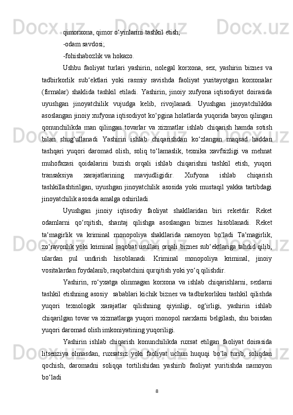 qimorxona, qimor o‘yinlarini tashkil etish;
-od a m savdosi;
-fo h ishabozlik va h okazo.
Ushbu   faoliyat   turlari   yashirin,   nolegal   korxona,   sex,   yashirin   biznes   v a
tadbirkorlik   sub‘ektlari   yoki   rasmiy   ravishda   faoliyat   yuritayotgan   korxonalar
(firmalar)   shaklida   t ashk il   etiladi.   Yashirin,   jinoiy   xufyona   iqtisodiyot   doirasida
uyushgan   jinoyatchilik   vujudga   kelib,   rivojlanadi.   Uyushgan   jinoyatchilikka
asoslangan jinoiy xufyona iqtisodiyot ko‘ p gina holatlarda yuq o rida bayon qilingan
qo nunchilikda   man   qilingan   tovarlar   va   xizmatlar   ishlab   ch iqarish   hamda   sotish
bilan   shug‘ullanadi   Yashirin   ishlab   chi qa rishdan   ko‘zlangan   maqsad   haddan
tashqari   yuq o ri   daromad   olish,   soliq   to‘lamaslik,   texnika   xavfsizligi   va   mehnat
muhofazasi   qoidalarini   buzish   orqali   ishlab   chiqarishni   tashkil   etish,   yuqori
transaksiya   xarajatlarining   mavjudlig i dir.   Xufyona   ishlab   chiqarish
tashkillashtirilgan,   u yush gan   jinoyatchilik   asosida   yoki   mustaqil   yakka   tartibdagi
jinoyatchilik asosida amalga oshiriladi .
Uyushgan   jinoiy   iqtisodiy   faoliyat   shakllaridan   biri   reketdir.   Reket
odamlarni   qo‘rqitish,   shantaj   qilishga   asoslangan   biznes   hisoblanadi.   Reket
ta‘magirlik   va   kriminal   monopoliya   shakllarida   namoyon   bo‘ladi   Ta‘magirlik,
zo‘ravonlik yoki kriminal raqobat usullari orqali biznes sub‘ektlariga tahdid qilib,
ulardan   pul   undirish   hisoblanadi.   Kriminal   monopoliya   kriminal,   jinoiy
vositalardan foydalanib, raqobatchini qurqitish yoki yo‘q qilishdir.
Yashirin,   ro‘yxatga   olinmagan   korxona   va   ishlab   chiqarishlarni,   sexlarni
tashkil   etishning   asosiy     sabablari   kichik  biznes   va   tadbirkorlikni   tashkil   qilishda
yuqori   texnologik   xarajatlar   qilishning   qiyinligi,   og‘irligi,   yashirin   ishlab
chiqarilgan tovar va xizmatlarga yuqori monopol narxlarni belgilash, shu boisdan
yuqori daromad olish imkoniyatining yuqoriligi.
Yashirin   ishlab   chiqarish   konunchilikda   ruxsat   etilgan   faoliyat   doirasida
litsenziya   olmasdan,   ruxsatsiz   yoki   faoliyat   uchun   huquqi   bo‘la   turib,   soliqdan
qochish,   daromadni   soliqqa   tortilishidan   yashirib   faoliyat   yuritishda   namoyon
bo‘ladi
8 