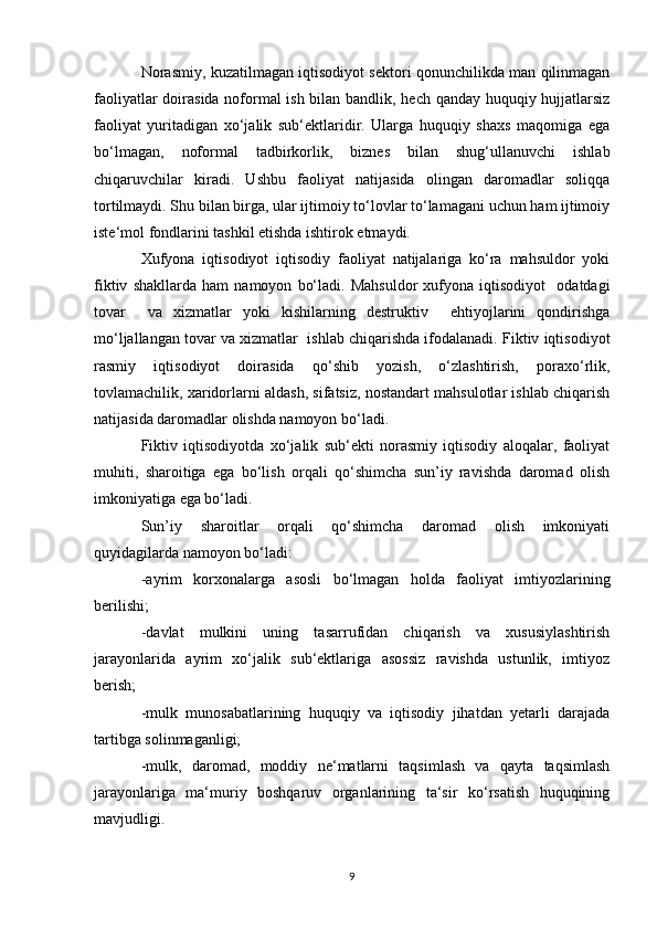 Norasmiy, kuzatilmagan iqtisodiyot sektori qonunchilikda man qilinmagan
faoliyatlar doirasida noformal  ish bilan bandlik, hech qanday huquqiy hujjatlarsiz
faoliyat   yuritadigan   xo‘jalik   sub‘ektlaridir.   Ularga   huquqiy   shaxs   maqomiga   ega
bo‘lmagan,   noformal   tadbirkorlik,   biznes   bilan   shug‘ullanuvchi   ishlab
chiqaruvchilar   kiradi.   Ushbu   faoliyat   natijasida   olingan   daromadlar   soliqqa
tortilmaydi. Shu bilan birga, ular ijtimoiy to‘lovlar to‘lamagani uchun ham ijtimoiy
iste‘mol fondlarini tashkil etishda ishtirok etmaydi.
Xufyona   iqtisodiyot   iqtisodiy   faoliyat   natijalariga   ko‘ra   mahsuldor   yoki
fiktiv   shakllarda   ham   namoyon   bo‘ladi.   Mahsuldor   xufyona   iqtisodiyot     odatdagi
tovar     va   xizmatlar   yoki   kishilarning   destruktiv     ehtiyojlarini   qondirishga
mo‘ljallangan tovar va xizmatlar  ishlab chiqarishda ifodalanadi. Fiktiv iqtisodiyot
rasmiy   iqtisodiyot   doirasida   qo‘shib   yozish,   o‘zlashtirish,   poraxo‘rlik,
tovlamachilik, xaridorlarni aldash, sifatsiz, nostandart mahsulotlar ishlab chiqarish
natijasida daromadlar olishda namoyon bo‘ladi.
Fiktiv   iqtisodiyotda   xo‘jalik   sub‘ekti   norasmiy   iqtisodiy   aloqalar,   faoliyat
muhiti,   sharoitiga   ega   bo‘lish   orqali   qo‘shimcha   sun’iy   ravishda   daromad   olish
imkoniyatiga ega bo‘ladi.
Sun’iy   sharoitlar   orqali   qo‘shimcha   daromad   olish   imkoniyati
quyidagilarda namoyon bo‘ladi:
-ayrim   korxonalarga   asosli   bo‘lmagan   holda   faoliyat   imtiyozlarining
berilishi;
-davlat   mulkini   uning   tasarrufidan   chiqarish   va   xususiylashtirish
jarayonlarida   ayrim   xo‘jalik   sub‘ektlariga   asossiz   ravishda   ustunlik,   imtiyoz
berish;
-mulk   munosabatlarining   huquqiy   va   iqtisodiy   jihatdan   yetarli   darajada
tartibga solinmaganligi;
-mulk,   daromad,   moddiy   ne‘matlarni   taqsimlash   va   qayta   taqsimlash
jarayonlariga   ma‘muriy   boshqaruv   organlarining   ta‘sir   ko‘rsatish   huquqining
mavjudligi.
9