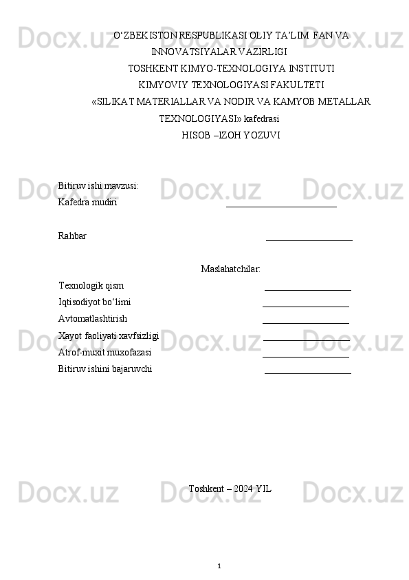 О‘ZBEKISTON RESPUBLIKASI OLIY TA’LIM  FAN VA
INNOVATSIYALAR VAZIRLIGI
TOSHKENT KIMYO-TEXNOLOGIYA INSTITUTI
KIMYOVIY TEXNOLOGIYASI FAKULTETI
«SILIKAT MATERIALLAR VA NODIR VA KAMYOB METALLAR
TEXNOLOGIYASI» kafedrasi
HISOB –IZOH YOZUVI
Bitiruv ishi mavzusi:
Kafedra mudiri          _______________________
Rahbar                                                         __________________
Maslahatchilar:
Texnologik qism                          __________________
Iqtisodiyot bо‘limi                         __________________
Avtomatlashtirish                         __________________
Xayot faoliyati xavfsizligi                                           __________________
Atrof-muxit muxofazasi                                              __________________
Bitiruv ishini bajaruvchi                                    __________________
                                              
          Toshkent – 2024 YIL   
1