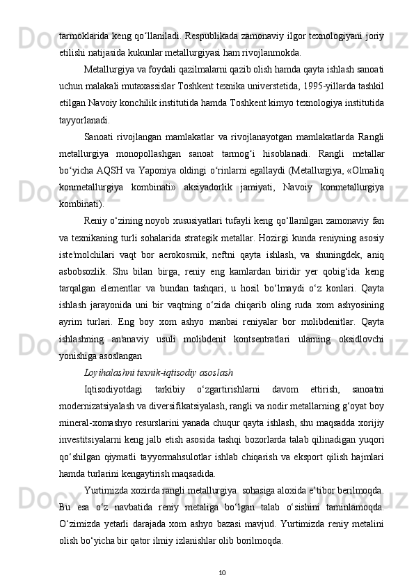 tarmoklarida keng qo llaniladi. Respublikada  zamonaviy ilgor texnologiyani joriyʻ
etilishi natijasida kukunlar metallurgiyasi ham rivojlanmokda.
Metallurgiya va foydali qazilmalarni qazib olish hamda qayta ishlash sanoati
uchun malakali mutaxassislar Toshkent texnika universtetida, 1995-yillarda tashkil
etilgan Navoiy konchilik institutida hamda Toshkent kimyo texnologiya institutida
tayyorlanadi.
Sanoati   rivojlangan   mamlakatlar   va   rivojlanayotgan   mamlakatlarda   Rangli
metallurgiya   monopollashgan   sanoat   tarmog i   hisoblanadi.   Rangli   metallar	
ʻ
bo yicha AQSH va Yaponiya oldingi o rinlarni egallaydi (Metallurgiya, «Olmaliq	
ʻ ʻ
konmetallurgiya   kombinati»   aksiyadorlik   jamiyati,   Navoiy   konmetallurgiya
kombinati).
Reniy o‘zining noyob xususiyatlari tufayli keng qo‘llanilgan zamonaviy fan
va texnikaning turli  sohalarida  strategik metallar. Hozirgi  kunda  reniyning asosiy
iste'molchilari   vaqt   bor   aerokosmik,   neftni   qayta   ishlash,   va   shuningdek,   aniq
asbobsozlik.   Shu   bilan   birga,   reniy   eng   kamlardan   biridir   yer   qobig‘ida   keng
tarqalgan   elementlar   va   bundan   tashqari,   u   hosil   bo‘lmaydi   o‘z   konlari.   Qayta
ishlash   jarayonida   uni   bir   vaqtning   o‘zida   chiqarib   oling   ruda   xom   ashyosining
ayrim   turlari.   Eng   boy   xom   ashyo   manbai   reniyalar   bor   molibdenitlar.   Qayta
ishlashning   an'anaviy   usuli   molibdenit   kontsentratlari   ularning   oksidlovchi
yonishiga asoslangan
Loyihalashni texnik-iqtisodiy asoslash
Iqtisodiyotdagi   tarkibiy   o‘zgartirishlarni   davom   ettirish,   sanoatni
modernizatsiyalash va diversifikatsiyalash, rangli va nodir metallarning g‘oyat boy
mineral-xomashyo resurslarini yanada chuqur qayta ishlash, shu maqsadda xorijiy
investitsiyalarni keng jalb etish asosida tashqi  bozorlarda talab qilinadigan yuqori
qo‘shilgan   qiymatli   tayyormahsulotlar   ishlab   chiqarish   va   eksport   qilish   hajmlari
hamda turlarini kengaytirish maqsadida.
Yurtimizda xozirda rangli metallurgiya  sohasiga aloxida e’tibor berilmoqda.
Bu   esa   o‘z   navbatida   reniy   metaliga   bo‘lgan   talab   o‘sishini   taminlamoqda.
O‘zimizda   yetarli   darajada   xom   ashyo   bazasi   mavjud.   Yurtimizda   reniy   metalini
olish bo‘yicha bir qator ilmiy izlanishlar olib borilmoqda.
10 