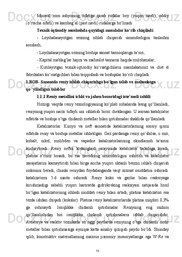 Mineral   xom   ashyoning   sifatiga   qarab   rudalar   boy   (yuqori   navli),   oddiy
(o‘rtacha sifatli) va kambag‘al (past navli) rudalarga bo‘linadi.
Texnik-iqtisodiy asoslashda quyidagi masalalar ko‘rib chiqiladi:
-   Loyihalanayotgan   sexning   ishlab   chiqarish   unumdorligini   tanlashni
asoslash;
- Loyihalanayotgan sexning boshqa sanoat tarmoqlariga ta‘siri;
- Kapital mablag‘lar hajmi va mahsulot tannarxi haqida mulohazalar;
-   Kutilayotgan   texnik-iqtisodiy   ko‘rsatgichlarni   mamlakatimiz   va   chet   el
fabrikalari ko‘rsatgichlari bilan taqqoslash va boshqalar ko‘rib chiqiladi.
1.BOB- Sanoatda reniy ishlab chiqarishga bo‘lgan talab va mahsulotga         
qo ‘yiladigan talablar 
1.1.1 Reniy metаllini ichki vа jаhon bozoridаgi iste’moli tаhlili
Hozirgi   vaqtda   reniy   texnologiyaning   ko‘plab   sohalarida   keng   qo‘llaniladi,
reniyning yuqori narxi tufayli uni ishlatish biroz cheklangan. U asosan katalizator
sifatida va boshqa o‘tga chidamli metallar bilan qotishmalar shaklida qo‘llaniladi.
Katalizatorlar.   Kimyo   va   neft   sanoatida   katalizatorlarning   asosiy   qismi
sifatida reniy va boshqa metallar ishlatilgan. Gaz pardasiga reniy qo‘shilsa, u mis,
kobalt,   nikel,   molibden   va   vapadne   katalizatorlarining   oksidlanish   ta'sirini
kuchaytiradi.   Reniy   neftni   krekinglash   jarayonida   katalizator   tarkibiga   kiradi,
platina   o‘rnini   bosadi,   bu   esa   zavodning   unumdorligini   oshirish   va   katalizator
xarajatlarini   kamaytirish   bilan   birga   ancha   yuqori   oktanli   benzin   ishlab   chiqarish
imkonini   beradi,   chunki   reniydan   foydalanganda   vaqt   xizmat   muddatini   oshiradi.
katalizatorni   5-6   marta   oshiradi.   Reniy   koks   va   gazlar   bilan   reaksiyaga
kirishmasligi   sababli   yuqori   haroratda   gidrokreking   reaksiyasi   natijasida   hosil
bo lgan katalizatorning ishlash  muddati  reniy bilan ortadi, platina  katalizatori  esaʻ
tezda ishdan chiqadi (kokslar). Platina reniy katalizatorlarida platina miqdori 0,3%
ga   oshmaydi.   Issiqlikka   chidamli   qotishmalar.   Reniyning   eng   muhim
qo‘llanilishidan   biri   issiqlikka   chidamli   qotishmalarni   ishlab   chiqarishdir.
Aviatsiya   va   reaktiv   texnikada   so‘nggi   paytlarda   reniyning   o‘tga   chidamli   nodir
metallar   bilan   qotishmasiga   ayniqsa   katta   amaliy   qiziqish   paydo   bo‘ldi.   Shunday
qilib,   konstruktiv   materiallarning   maxsus   jismoniy   xususiyatlariga   ega   W-Re   va
11 