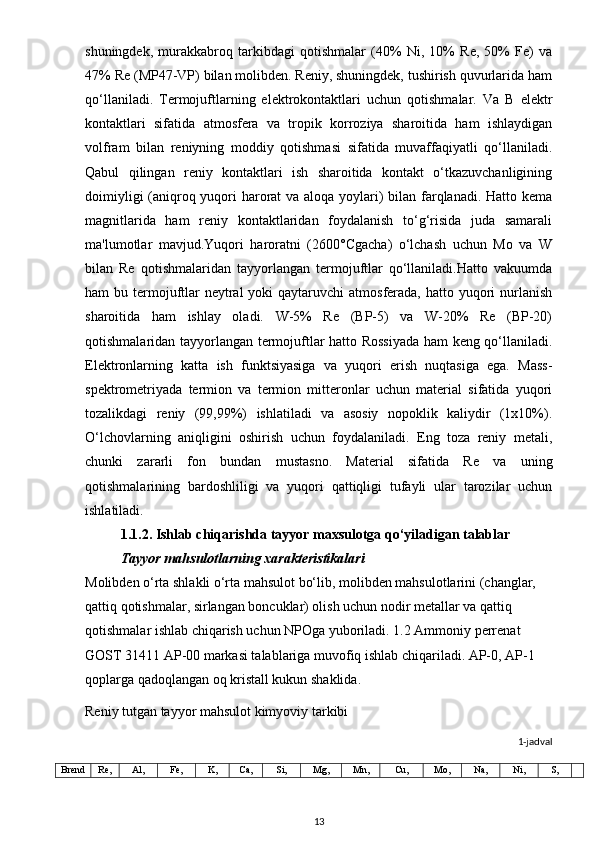 shuningdek,   murakkabroq   tarkibdagi   qotishmalar   (40%   Ni,   10%   Re,   50%   Fe)   va
47% Re (MP47-VP) bilan molibden. Reniy, shuningdek, tushirish quvurlarida ham
qo‘llaniladi.   Termojuftlarning   elektrokontaktlari   uchun   qotishmalar.   Va   B   elektr
kontaktlari   sifatida   atmosfera   va   tropik   korroziya   sharoitida   ham   ishlaydigan
volfram   bilan   reniyning   moddiy   qotishmasi   sifatida   muvaffaqiyatli   qo‘llaniladi.
Qabul   qilingan   reniy   kontaktlari   ish   sharoitida   kontakt   o‘tkazuvchanligining
doimiyligi  (aniqroq yuqori  harorat  va aloqa yoylari)  bilan farqlanadi. Hatto kema
magnitlarida   ham   reniy   kontaktlaridan   foydalanish   to‘g‘risida   juda   samarali
ma'lumotlar   mavjud.Yuqori   haroratni   (2600°Cgacha)   o‘lchash   uchun   Mo   va   W
bilan   Re   qotishmalaridan   tayyorlangan   termojuftlar   qo‘llaniladi.Hatto   vakuumda
ham  bu termojuftlar  neytral  yoki  qaytaruvchi  atmosferada, hatto yuqori  nurlanish
sharoitida   ham   ishlay   oladi.   W-5%   Re   (BP-5)   va   W-20%   Re   (BP-20)
qotishmalaridan tayyorlangan termojuftlar hatto Rossiyada ham keng qo‘llaniladi.
Elektronlarning   katta   ish   funktsiyasiga   va   yuqori   erish   nuqtasiga   ega.   Mass-
spektrometriyada   termion   va   termion   mitteronlar   uchun   material   sifatida   yuqori
tozalikdagi   reniy   (99,99%)   ishlatiladi   va   asosiy   nopoklik   kaliydir   (1x10%).
O‘lchovlarning   aniqligini   oshirish   uchun   foydalaniladi.   Eng   toza   reniy   metali,
chunki   zararli   fon   bundan   mustasno.   Material   sifatida   Re   va   uning
qotishmalarining   bardoshliligi   va   yuqori   qattiqligi   tufayli   ular   tarozilar   uchun
ishlatiladi.     
1.1.2. Ishlаb chiqаrishdа tаyyor mаxsulotgа qo‘yilаdigаn tаlаblаr
Tayyor mahsulotlarning xarakteristikalari
Molibden o‘rta shlakli o‘rta mahsulot bo‘lib, molibden mahsulotlarini (changlar, 
qattiq qotishmalar, sirlangan boncuklar) olish uchun nodir metallar va qattiq 
qotishmalar ishlab chiqarish uchun NPOga yuboriladi. 1.2 Ammoniy perrenat 
GOST 31411 AP-00 markasi talablariga muvofiq ishlab chiqariladi. AP-0, AP-1 
qoplarga qadoqlangan oq kristall kukun shaklida.
Reniy tutgan tayyor mahsulot kimyoviy tarkibi
1-jadval
Brend Re, Al, Fe, K, Ca, Si, Mg, Mn, Cu, Mo, Na, Ni, S,
13 