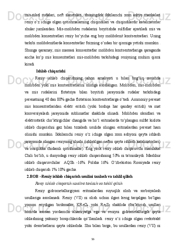 mis-nikel   rudalari,   neft   slanetslari,   shuningdek   ikkilamchi   xom   ashyo   manbalari
reniy o‘z ichiga olgan qotishmalarning chiqindilari va chiqindilardir katalizatorlar
shular   jumlasidan.   Mis-molibden   rudalarini   boyitishda   sulfidlar   ajratiladi   mis   va
molibden konsentratlari  reniy bo‘yicha eng boy molibdenit kontsentratlari. Uning
tarkibi molibdenitlarda konsentratlar foizning o‘ndan bir qismiga yetishi mumkin .
Shunga qaramay, mis massasi  konsentratlar molibden kontsentratlariga qaraganda
ancha   ko‘p   mis   konsentratlari   mis-molibden   tarkibidagi   reniyning   muhim   qismi
kiradi
  Ishlab chiqarishi 
Reniy   ishlab   chiqarishning   jahon   amaliyoti   u   bilan   bog‘liq   ravishda
molibden   yoki   mis   kontsentratlarini   olishga   asoslangan.   Molibden,   mis-molibden
va   mis   rudalarini   flotatsiya   bilan   boyitish   jarayonida   rudalar   tarkibidagi
perenatning 40 dan 80% gacha flotatsion kontsentratlarga o‘tadi. Ammoniy perenat
mis   konsentratlaridan   elektr   eritish   (yoki   boshqa   har   qanday   eritish)   va   mat
konversiyalash   jarayonida   sublimatlar   shaklida   olinadi.   Molibden   oksidlari   va
elektrostatik cho‘ktirgichlar changida va ho‘l eritmalarda to‘plangan sulfat kislota
ishlab   chiqarishni   gaz   bilan   tozalash   usulida   olingan   eritmalardan   perenat   ham
olinishi   mumkin.   Ikkilamchi   reniy   o‘z   ichiga   olgan   xom   ashyoni   qayta   ishlash
jarayonida olingan reniyning ulushi (ishlatilgan neftni qayta ishlash katalizatorlari)
va  issiqlikka   chidamli   qotishmalar).  Eng  yirik  reniy  ishlab   chiqaruvchi  mamlakat
Chili bo‘lib, u dunyodagi reniy ishlab chiqarishning 53% ni ta'minlaydi. Mashhur
ishlab   chiqaruvchilar     AQSh   -16%.   Polsha   16%.   O‘zbekiston   Rossiyada   reniy
ishlab chiqarish 1% 10% gacha.
   2.BOB  – Reniy ishlаb chiqаrish usulini tаnlаsh vа tаhlil qilish
Reniy ishlab chiqarish usuilini tanlash va tahlil qilish
Reniy   gidrometallurgiyasi   eritmalardan   suyuqlik   olish   va   sorbsiyalash
usullariga   asoslanadi.   Reniy   (VII)   ni   olish   uchun   ilgari   keng   tarqalgan   bo‘lgan
yomon   eriydigan   birikmalar,   KReO
4   yoki   Re
2 S
7   shaklida   cho‘ktirish   usullari
hozirda   asosan   yordamchi   ahamiyatga   ega   va   reniyni   gidrometallurgik   qayta
ishlashning   yakuniy   bosqichlarida   qo‘llaniladi.   reniy   o‘z   ichiga   olgan   reekstrakt
yoki   desorbatlarni   qayta   ishlashda.   Shu   bilan   birga,   bu   usullardan   reniy   (VII)   ni
16 