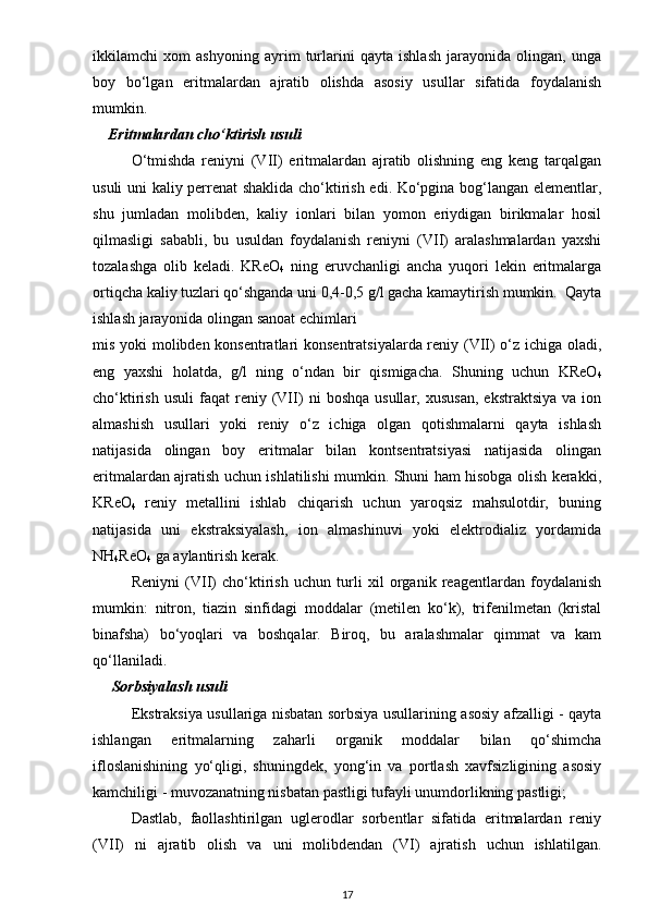 ikkilamchi   xom   ashyoning   ayrim   turlarini   qayta   ishlash   jarayonida   olingan,   unga
boy   bo‘lgan   eritmalardan   ajratib   olishda   asosiy   usullar   sifatida   foydalanish
mumkin.
      Eritmalardan cho‘ktirish usuli
O‘tmishda   reniyni   (VII)   eritmalardan   ajratib   olishning   eng   keng   tarqalgan
usuli uni kaliy perrenat  shaklida cho‘ktirish edi. Ko‘pgina bog‘langan elementlar,
shu   jumladan   molibden,   kaliy   ionlari   bilan   yomon   eriydigan   birikmalar   hosil
qilmasligi   sababli,   bu   usuldan   foydalanish   reniyni   (VII)   aralashmalardan   yaxshi
tozalashga   olib   keladi.   KReO
4   ning   eruvchanligi   ancha   yuqori   lekin   eritmalarga
ortiqcha kaliy tuzlari qo‘shganda uni 0,4-0,5 g/l gacha kamaytirish mumkin.  Qayta
ishlash jarayonida olingan sanoat echimlari
mis yoki molibden konsentratlari konsentratsiyalarda reniy (VII) o‘z ichiga oladi,
eng   yaxshi   holatda,   g/l   ning   o‘ndan   bir   qismigacha.   Shuning   uchun   KReO
4
cho‘ktirish   usuli   faqat   reniy  (VII)   ni   boshqa   usullar,  xususan,   ekstraktsiya   va   ion
almashish   usullari   yoki   reniy   o‘z   ichiga   olgan   qotishmalarni   qayta   ishlash
natijasida   olingan   boy   eritmalar   bilan   kontsentratsiyasi   natijasida   olingan
eritmalardan ajratish uchun ishlatilishi mumkin. Shuni ham hisobga olish kerakki,
KReO
4   reniy   metallini   ishlab   chiqarish   uchun   yaroqsiz   mahsulotdir,   buning
natijasida   uni   ekstraksiyalash,   ion   almashinuvi   yoki   elektrodializ   yordamida
NH
4 ReO
4  ga aylantirish kerak.
Reniyni   (VII)   cho‘ktirish   uchun   turli   xil   organik   reagentlardan   foydalanish
mumkin:   nitron,   tiazin   sinfidagi   moddalar   (metilen   ko‘k),   trifenilmetan   (kristal
binafsha)   bo‘yoqlari   va   boshqalar.   Biroq,   bu   aralashmalar   qimmat   va   kam
qo‘llaniladi.     
      Sorbsiyalash usuli
Ekstraksiya usullariga nisbatan sorbsiya usullarining asosiy afzalligi - qayta
ishlangan   eritmalarning   zaharli   organik   moddalar   bilan   qo‘shimcha
ifloslanishining   yo‘qligi,   shuningdek,   yong‘in   va   portlash   xavfsizligining   asosiy
kamchiligi - muvozanatning nisbatan pastligi tufayli unumdorlikning pastligi;
Dastlab,   faollashtirilgan   uglerodlar   sorbentlar   sifatida   eritmalardan   reniy
(VII)   ni   ajratib   olish   va   uni   molibdendan   (VI)   ajratish   uchun   ishlatilgan.
17