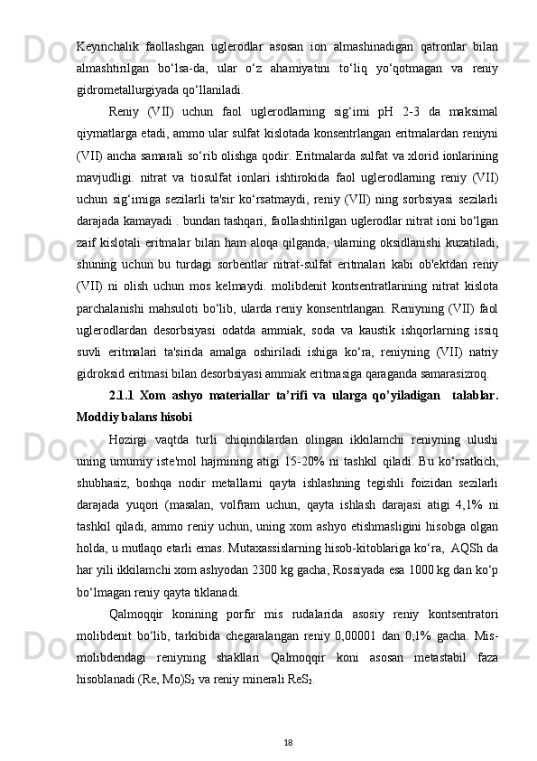 Keyinchalik   faollashgan   uglerodlar   asosan   ion   almashinadigan   qatronlar   bilan
almashtirilgan   bo‘lsa-da,   ular   o‘z   ahamiyatini   to‘liq   yo‘qotmagan   va   reniy
gidrometallurgiyada qo‘llaniladi.
Reniy   (VII)   uchun   faol   uglerodlarning   sig‘imi   pH   2-3   da   maksimal
qiymatlarga etadi, ammo ular sulfat kislotada konsentrlangan eritmalardan reniyni
(VII) ancha samarali so‘rib olishga qodir. Eritmalarda sulfat  va xlorid ionlarining
mavjudligi.   nitrat   va   tiosulfat   ionlari   ishtirokida   faol   uglerodlarning   reniy   (VII)
uchun   sig‘imiga   sezilarli   ta'sir   ko‘rsatmaydi,   reniy   (VII)   ning   sorbsiyasi   sezilarli
darajada kamayadi . bundan tashqari, faollashtirilgan uglerodlar nitrat ioni bo‘lgan
zaif kislotali  eritmalar  bilan ham  aloqa qilganda, ularning oksidlanishi  kuzatiladi,
shuning   uchun   bu   turdagi   sorbentlar   nitrat-sulfat   eritmalari   kabi   ob'ektdan   reniy
(VII)   ni   olish   uchun   mos   kelmaydi.   molibdenit   kontsentratlarining   nitrat   kislota
parchalanishi  mahsuloti  bo‘lib, ularda reniy konsentrlangan. Reniyning (VII)  faol
uglerodlardan   desorbsiyasi   odatda   ammiak,   soda   va   kaustik   ishqorlarning   issiq
suvli   eritmalari   ta'sirida   amalga   oshiriladi   ishiga   ko‘ra,   reniyning   (VII)   natriy
gidroksid eritmasi bilan desorbsiyasi ammiak eritmasiga qaraganda samarasizroq. 
2.1.1   Xom   аshyo   mаteriаllаr   tа’rifi   vа   ulаrgа   qо’yilаdigаn     tаlаblаr.
Moddiy bаlаns hisobi
Hozirgi   vaqtda   turli   chiqindilardan   olingan   ikkilamchi   reniyning   ulushi
uning   umumiy   iste'mol   hajmining   atigi   15-20%   ni   tashkil   qiladi.   Bu   ko‘rsatkich,
shubhasiz,   boshqa   nodir   metallarni   qayta   ishlashning   tegishli   foizidan   sezilarli
darajada   yuqori   (masalan,   volfram   uchun,   qayta   ishlash   darajasi   atigi   4,1%   ni
tashkil   qiladi,  ammo   reniy   uchun,  uning   xom   ashyo   etishmasligini   hisobga   olgan
holda, u mutlaqo etarli emas. Mutaxassislarning hisob-kitoblariga ko‘ra,  AQSh da
har yili ikkilamchi xom ashyodan 2300 kg gacha, Rossiyada esa 1000 kg dan ko‘p
bo‘lmagan reniy qayta tiklanadi.
Qalmoqqir   konining   porfir   mis   rudalarida   asosiy   reniy   kontsentratori
molibdenit   bo‘lib,   tarkibida   chegaralangan   reniy   0,00001   dan   0,1%   gacha.   Mis-
molibdendagi   reniyning   shakllari   Qalmoqqir   koni   asosan   metastabil   faza
hisoblanadi (Re, Mo)S
2  va reniy minerali ReS
2 .
18 