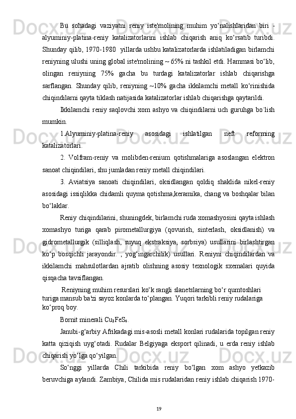 Bu   sohadagi   vaziyatni   reniy   iste'molining   muhim   yo‘nalishlaridan   biri   -
alyuminiy-platina-reniy   katalizatorlarini   ishlab   chiqarish   aniq   ko‘rsatib   turibdi.
Shunday qilib, 1970-1980   yillarda ushbu katalizatorlarda ishlatiladigan birlamchi
reniyning ulushi uning global iste'molining ~ 65% ni tashkil etdi. Hammasi bo‘lib,
olingan   reniyning   75%   gacha   bu   turdagi   katalizatorlar   ishlab   chiqarishga
sarflangan.   Shunday   qilib,   reniyning   ~10%   gacha   ikkilamchi   metall   ko‘rinishida
chiqindilarni qayta tiklash natijasida katalizatorlar ishlab chiqarishga qaytarildi.
Ikkilamchi reniy saqlovchi xom ashyo va chiqindilarni uch guruhga bo`lish
mumkin.
1.Alyuminiy-platina-reniy   asosidagi   ishlatilgan   neft   reforming
katalizatorlari.
2.   Volfram-reniy   va   molibden-renium   qotishmalariga   asoslangan   elektron
sanoat chiqindilari, shu jumladan reniy metall chiqindilari.
3.   Aviatsiya   sanoati   chiqindilari,   oksidlangan   qoldiq   shaklida   nikel-reniy
asosidagi issiqlikka chidamli quyma qotishma,keramika, chang va boshqalar bilan
bo‘laklar.
Reniy chiqindilarini, shuningdek, birlamchi ruda xomashyosini qayta ishlash
xomashyo   turiga   qarab   pirometallurgiya   (qovurish,   sinterlash,   oksidlanish)   va
gidrometallurgik   (silliqlash,   suyuq   ekstraksiya,   sorbsiya)   usullarini   birlashtirgan
ko‘p   bosqichli   jarayondir.   ,   yog‘ingarchilik)   usullari.   Reniyni   chiqindilardan   va
ikkilamchi   mahsulotlardan   ajratib   olishning   asosiy   texnologik   sxemalari   quyida
qisqacha tavsiflangan.
  Reniyning muhim resurslari ko‘k rangli slanetslarning bo‘r qumtoshlari 
turiga mansub ba'zi sayoz konlarda to‘plangan. Yuqori tarkibli reniy rudalariga 
ko‘proq boy.
Bornit minerali Cu
3 FeS
4 .
Janubi-g‘arbiy Afrikadagi mis-asosli metall konlari rudalarida topilgan reniy
katta   qiziqish   uyg‘otadi.   Rudalar   Belgiyaga   eksport   qilinadi,   u   erda   reniy   ishlab
chiqarish yo‘lga qo‘yilgan.
So‘nggi   yillarda   Chili   tarkibida   reniy   bo‘lgan   xom   ashyo   yetkazib
beruvchiga aylandi. Zambiya, Chilida mis rudalaridan reniy ishlab chiqarish 1970-
19 