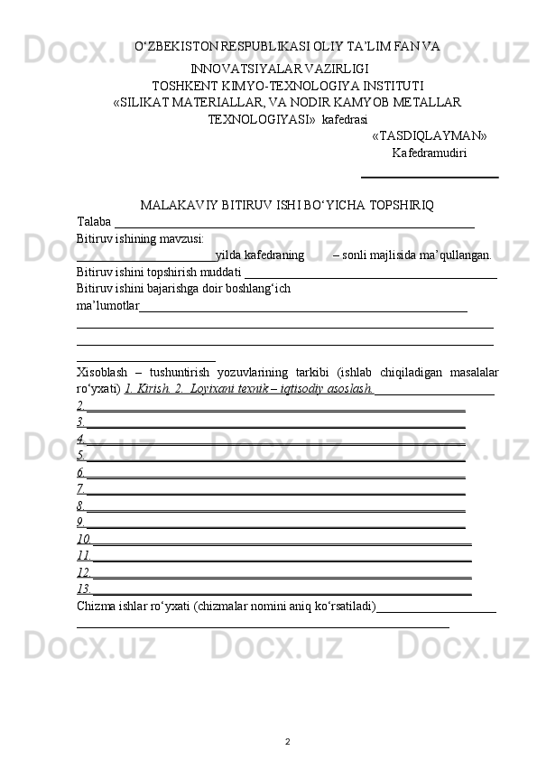 О ‘ZBEKISTON RESPUBLIKASI OLIY TA’LIM FAN VA
INNOVATSIYALAR VAZIRLIGI
TOSHKENT  KIMYO- TEXNOLOGIYA INSTITUTI
«SILIKAT   MATERIALLAR , VA  NODIR   KAMYOB   METALLAR
TEXNOLOGIYASI »  kafedrasi
«TASDIQLAYMAN»
Kafedramudiri
MALAKAVIY BITIRUV ISHI BО‘YICHA TOPSHIRIQ
Talaba _________________________________________________________
Bitiruv ishining mavzusi:
______________________yilda kafedraning         – sonli majlisida ma’qullangan.
Bitiruv ishini topshirish muddati ________________________________________
Bitiruv ishini bajarishga doir boshlang‘ich 
ma’lumotlar ____________________________________________________
__________________________________________________________________
__________________________________________________________________
______________________
Xisoblash   –   tushuntirish   yozuvlarining   tarkibi   (ishlab   chiqiladigan   masalalar
rо‘yxati)  1. Kirish. 2.  Loyixani texnik – iqtisodiy asoslash. ___________________
2.____________________________________________________________
3.____________________________________________________________
4.____________________________________________________________
5.____________________________________________________________
6.____________________________________________________________
7.____________________________________________________________
8.____________________________________________________________
9.____________________________________________________________
10.____________________________________________________________
11.____________________________________________________________
12.____________________________________________________________
13.____________________________________________________________
Chizma ishlar rо‘yxati (chizmalar nomini aniq kо‘rsatiladi)___________________
___________________________________________________________
2 