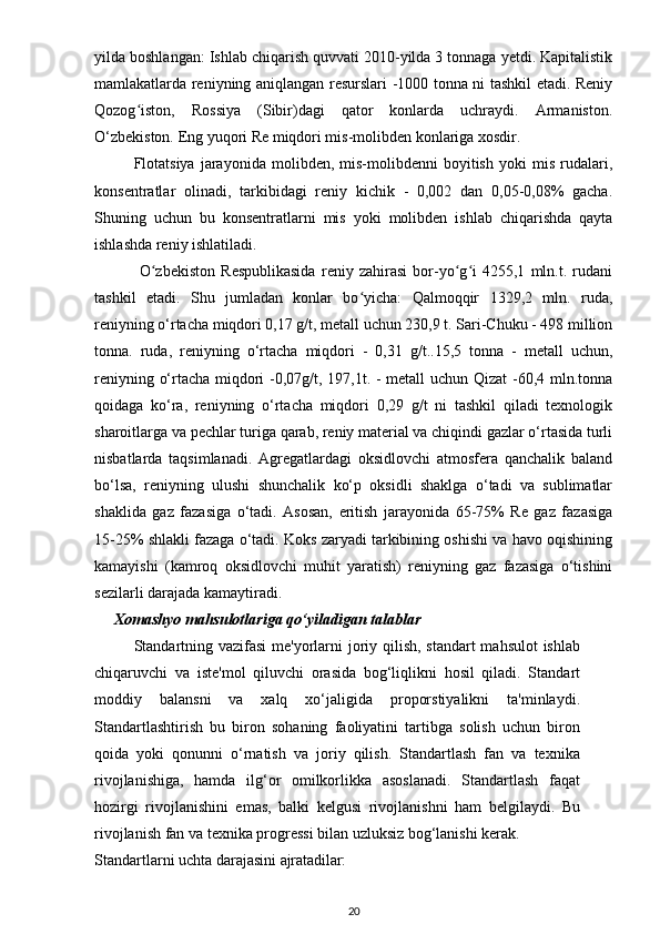 yilda boshlangan: Ishlab chiqarish quvvati 2010-yilda 3 tonnaga yetdi. Kapitalistik
mamlakatlarda reniyning aniqlangan resurslari -1000 tonna ni tashkil etadi. Reniy
Qozog iston,   Rossiya   (Sibir)dagi   qator   konlarda   uchraydi.   Armaniston.ʻ
O‘zbekiston. Eng yuqori Re miqdori mis-molibden konlariga xosdir.
Flotatsiya   jarayonida   molibden,  mis-molibdenni   boyitish   yoki   mis   rudalari,
konsentratlar   olinadi,   tarkibidagi   reniy   kichik   -   0,002   dan   0,05-0,08%   gacha.
Shuning   uchun   bu   konsentratlarni   mis   yoki   molibden   ishlab   chiqarishda   qayta
ishlashda reniy ishlatiladi. 
     O zbekiston   Respublikasida   reniy   zahirasi   bor-yo g i   4255,1   mln.t.   rudani	
ʻ ʻ ʻ
tashkil   etadi.   Shu   jumladan   konlar   bo yicha:   Qalmoqqir   1329,2   mln.   ruda,	
ʻ
reniyning o‘rtacha miqdori 0,17 g/t, metall uchun 230,9 t. Sari-Chuku - 498 million
tonna.   ruda,   reniyning   o‘rtacha   miqdori   -   0,31   g/t..15,5   tonna   -   metall   uchun,
reniyning o‘rtacha miqdori -0,07g/t, 197,1t. - metall uchun Qizat  -60,4 mln.tonna
qoidaga   ko‘ra,   reniyning   o‘rtacha   miqdori   0,29   g/t   ni   tashkil   qiladi   texnologik
sharoitlarga va pechlar turiga qarab, reniy material va chiqindi gazlar o‘rtasida turli
nisbatlarda   taqsimlanadi.   Agregatlardagi   oksidlovchi   atmosfera   qanchalik   baland
bo‘lsa,   reniyning   ulushi   shunchalik   ko‘p   oksidli   shaklga   o‘tadi   va   sublimatlar
shaklida   gaz   fazasiga   o‘tadi.   Asosan,   eritish   jarayonida   65-75%   Re   gaz   fazasiga
15-25% shlakli fazaga o‘tadi. Koks zaryadi tarkibining oshishi va havo oqishining
kamayishi   (kamroq   oksidlovchi   muhit   yaratish)   reniyning   gaz   fazasiga   o‘tishini
sezilarli darajada kamaytiradi. 
      Xomashyo mahsulotlariga qo‘yiladigan talablar
Standartning vazifasi  me'yorlarni  joriy qilish, standart  mahsulot  ishlab
chiqaruvchi   va   iste'mol   qiluvchi   orasida   bog‘liqlikni   hosil   qiladi.   Standart
moddiy   balansni   va   xalq   xo‘jaligida   proporstiyalikni   ta'minlaydi.
Standartlashtirish   bu   biron   sohaning   faoliyatini   tartibga   solish   uchun   biron
qoida   yoki   qonunni   o‘rnatish   va   joriy   qilish.   Standartlash   fan   va   texnika
rivojlanishiga,   hamda   ilg‘or   omilkorlikka   asoslanadi.   Standartlash   faqat
hozirgi   rivojlanishini   emas,   balki   kelgusi   rivojlanishni   ham   belgilaydi.   Bu
rivojlanish fan va texnika progressi bilan uzluksiz bog‘lanishi  kerak.
Standartlarni   uchta darajasini   ajratadilar:
20 