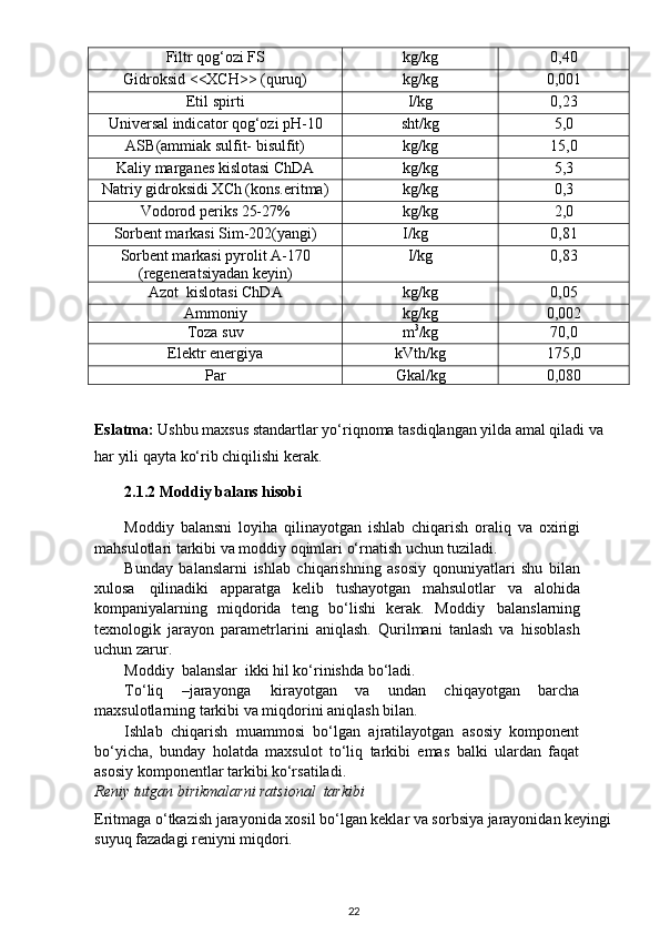 Filtr qog‘ozi FS kg/kg 0,40
Gidroksid <<XCH>> (quruq) kg/kg 0,001
Etil spirti  I/kg 0,23
Universal indicator qog‘ozi pH-10 sht/kg 5,0
ASB(ammiak sulfit- bisulfit) kg/kg 15,0
Kaliy marganes kislotasi ChDA  kg/kg 5,3
Natriy gidroksidi XCh (kons.eritma) kg/kg 0,3
Vodorod periks 25-27% kg/kg 2,0
Sorbent markasi Sim-202(yangi)                I/kg 0,81
Sorbent markasi pyrolit A-170
(regeneratsiyadan keyin) I/kg 0,83
Azot  kislotasi ChDA   kg/kg 0,05
Ammoniy  kg/kg 0,002
Toza suv m 3
/kg 70,0
Elektr energiya  kVth/kg 175,0
Par  Gkal/kg 0,080
Eslatma:  Ushbu maxsus standartlar yo‘riqnoma tasdiqlangan yilda amal qiladi va 
har yili qayta ko‘rib chiqilishi kerak.
2.1.2 Moddiy balans hisobi
Moddiy   balansni   loyiha   qilinayotgan   ishlab   chiqarish   oraliq   va   oxirigi
mahsulotlari tarkibi va moddiy oqimlari o‘rnatish uchun tuziladi.
Bunday   balanslarni   ishlab   chiqarishning   asosiy   qonuniyatlari   shu   bilan
xulosa   qilinadiki   apparatga   kelib   tushayotgan   mahsulotlar   va   alohida
kompaniyalarning   miqdorida   teng   bo‘lishi   kerak.   Moddiy   balanslarning
texnologik   jarayon   parametrlarini   aniqlash.   Qurilmani   tanlash   va   hisoblash
uchun zarur.
Moddiy   balanslar   ikki   hil   ko‘rinishda   bo‘ladi.
To‘liq   –jarayonga   kirayotgan   va   undan   chiqayotgan   barcha
maxsulotlarning tarkibi va miqdorini aniqlash bilan.
Ishlab   chiqarish   muammosi   bo‘lgan   ajratilayotgan   asosiy   komponent
bo‘yicha,   bunday   holatda   maxsulot   to‘liq   tarkibi   emas   balki   ulardan   faqat
asosiy komponentlar tarkibi ko‘rsatiladi.
Reniy tutgan birikmalarni ratsional  tarkibi
Eritmaga o‘tkazish jarayonida xosil bo‘lgan keklar va sorbsiya jarayonidan keyingi
suyuq fazadagi reniyni miqdori.
22 