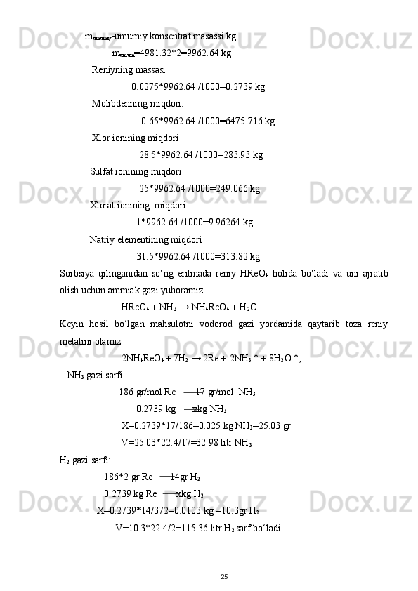 m
umumiy -umumiy konsentrat masassi kg
      m
umum =4981.32*2=9962.64 kg
    Reniyning massasi
                    0.0275*9962.64 /1000=0.2739 kg
    Molibdenning miqdori.
                        0.65*9962.64 /1000=6475.716 kg
    Xlor ionining miqdori
                       28.5*9962.64 /1000=283.93 kg
   Sulfat ionining miqdori
                       25*9962.64 /1000=249.066 kg
   Xlorat ionining  miqdori
                      1*9962.64 /1000=9.96264 kg
   Natriy elementining miqdori
                      31.5*9962.64 /1000=313.82 kg
Sorbsiya   qilinganidan   so‘ng   eritmada   reniy   HReO
4   holida   bo‘ladi   va   uni   ajratib
olish uchun ammiak gazi yuboramiz 
                          HReO
4  + NH
3  → NH
4 ReO
4  + H
2 O
Keyin   hosil   bo‘lgan   mahsulotni   vodorod   gazi   yordamida   qaytarib   toza   reniy
metalini olamiz  
                          2NH
4 ReO
4  + 7H
2  → 2Re + 2NH
3  ↑ + 8H
2 O ↑; 
    NH
3  gazi sarfi: 
                         186 gr/mol Re        17 gr/mol  NH
3
                                0.2739 kg       xkg NH
3
                          X=0.2739*17/186=0.025 kg NH
3 =25.03 gr
                          V=25.03*22.4/17=32.98 litr NH
3
H
2  gazi sarfi:
                   186*2 gr Re       14gr H
2
                   0.2739 kg Re        xkg H
2
                X=0.2739*14/372=0.0103 kg =10.3gr H
2
               V=10.3*22.4/2=115.36 litr H
2  sarf bo‘ladi
25 