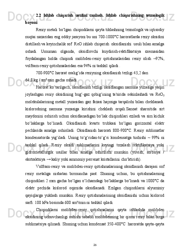 2.2   Ishlаb   chiqаrish   usulini   tаnlаsh.   Ishlаb   chi qаrishning   texnologik
bаyoni
Reniy metali bo‘lgan chiqindilarni qayta tiklashning texnologik va iqtisodiy
nuqtai nazaridan eng oddiy jarayoni bu uni 700-1000°C haroratlarda reniy oksidini
distillash va keyinchalik sof  ReO ishlab chiqarish  oksidlanishi  usuli bilan amalga
oshadi.   Umuman   olganda,   oksidlovchi   kuydirish-rektifikatsiya   sxemasidan
foydalangan   holda   chiqindi   molibden-reniy   qotishmalaridan   reniy   olish   ~92%,
volfram-reniy qotishmalaridan esa 94% ni tashkil qiladi .
700-900°C harorat oralig‘ida reniyning oksidlanish tezligi 43,2 dan 
64,8 kg / sm 2 
min gacha oshadi. 
Harorat ko‘tarilgach, oksidlanish tezligi oksidlangan namuna yuzasiga yaqin
joylashgan   reniy   oksidining   bug‘-gaz   qobig‘ining   ta'sirida   sekinlashadi   va   ReO
2
molekulalarining  metall  yuzasidan   gaz  fazasi   hajmiga tarqalishi   bilan cheklanadi.
kislorodning   namuna   yuzasiga   kirishini   cheklash   orqali.Sanoat   sharoitida   sirt
maydonini oshirish uchun oksidlanadigan bo‘lak chiqindilari eziladi va sim kichik
bo‘laklarga   bo‘linadi.   Oksidlanish   kvarts   trubkasi   bo‘lgan   gorizontal   elektr
pechlarida   amalga   oshiriladi.   Oksidlanish   harorati   800-900°C.   Reniy   sublimatlar
kondensatorda   yig‘iladi.   Uning   to‘g‘ridan-to‘g‘ri   kondensatga   tushishi   ~   99%   ni
tashkil   qiladi.   Reniy   oksidi   sublimatlarini   keyingi   tozalash   rektifikatsiya   yoki
gidrometallurgik   usullar   bilan   amalga   oshirilishi   mumkin   (yuvish,   sorbsiya   /
ekstraktsiya → kaliy yoki ammoniy perrenat kristallarini cho‘ktirish).
Volfram-reniy   va   molibden-reniy   qotishmalarining   oksidlanish   darajasi   sof
reniy   metaliga   nisbatan   birmuncha   past.   Shuning   uchun,   bu   qotishmalarning
chiqindilari 2 mm gacha bo‘lgan o‘lchamdagi bo‘laklarga bo‘linadi va 1000°C da
elektr   pechida   kislorod   oqimida   oksidlanadi.   Ezilgan   chiqindilarni   alyuminiy
qayiqlarga   yuklash   mumkin.   Reniy   qotishmalarining   oksidlanishi   uchun   kislorod
sarfi: 100 kPa bosimda 600 sm³/min ni tashkil qiladi.
Chiqindilarni   molibden-reniy   qotishmalarini   qayta   ishlashda   molibden
oksidining uchuvchanligi oshishi sababli molibdenning bir qismi reniy bilan birga
sublimatsiya qilinadi. Shuning uchun kondensat 350-400°C  haroratda qayta-qayta
26 