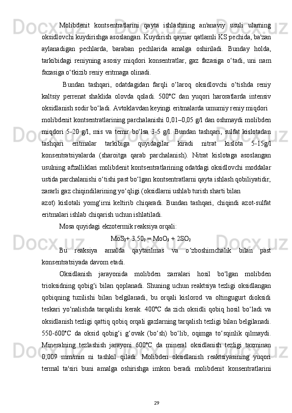 Molibdenit   kontsentratlarini   qayta   ishlashning   an'anaviy   usuli   ularning
oksidlovchi kuydirishga asoslangan. Kuydirish qaynar qatlamli KS pechida, ba'zan
aylanadigan   pechlarda,   baraban   pechlarida   amalga   oshiriladi.   Bunday   holda,
tarkibidagi   reniyning   asosiy   miqdori   konsentratlar,   gaz   fazasiga   o‘tadi,   uni   nam
fazasiga o‘tkizib reniy eritmaga olinadi. 
  Bundan   tashqari,   odatdagidan   farqli   o‘laroq   oksidlovchi   o‘tishda   reniy
kaltsiy   perrenat   shaklida   olovda   qoladi.   500ºC   dan   yuqori   haroratlarda   intensiv
oksidlanish sodir bo‘ladi. Avtoklavdan keyingi eritmalarda umumiy reniy miqdori
molibdenit kontsentratlarining parchalanishi 0,01–0,05 g/l dan oshmaydi molibden
miqdori   5-20   g/l,   mis   va   temir   bo‘lsa   3-5   g/l.   Bundan   tashqari,   sulfat   kislotadan
tashqari   eritmalar   tarkibiga   quyidagilar   kiradi   nitrat   kislota   5-15g/l
konsentratsiyalarda   (sharoitga   qarab   parchalanish).   Nitrat   kislotaga   asoslangan
usulning afzalliklari molibdenit kontsentratlarining odatdagi oksidlovchi moddalar
ustida parchalanishi o‘tishi past bo‘lgan kontsentratlarni qayta ishlash qobiliyatidir,
zararli gaz chiqindilarining yo‘qligi (oksidlarni ushlab turish sharti bilan
azot)   kislotali   yomg‘irni   keltirib   chiqaradi.   Bundan   tashqari,   chiqindi   azot-sulfat
eritmalari ishlab chiqarish uchun ishlatiladi.
Mosa quyidagi ekzotermik reaksiya orqali:
                               MoS
2 + 3.50
2  = MoO
3  + 2SO
2
Bu   reaksiya   amalda   qaytarilmas   va   o zboshimchalik   bilan   pastʻ
konsentratsiyada davom etadi.
Oksidlanish   jarayonida   molibden   zarralari   hosil   bo‘lgan   molibden
trioksidning qobig‘i  bilan qoplanadi. Shuning uchun reaktsiya tezligi oksidlangan
qobiqning   tuzilishi   bilan   belgilanadi,   bu   orqali   kislorod   va   oltingugurt   dioksidi
teskari   yo‘nalishda   tarqalishi   kerak.   400ºC   da   zich   oksidli   qobiq   hosil   bo‘ladi   va
oksidlanish tezligi qattiq qobiq orqali gazlarning tarqalish tezligi bilan belgilanadi.
550-600 o
C   da   oksid   qobig‘i   g‘ovak   (bo‘sh)   bo‘lib,   oqimga   to‘sqinlik   qilmaydi.
Mineralning   tezlashish   jarayoni   600ºC   da   mineral   oksidlanish   tezligi   taxminan
0,009   mm/min   ni   tashkil   qiladi.   Molibden   oksidlanish   reaktsiyasining   yuqori
termal   ta'siri   buni   amalga   oshirishga   imkon   beradi   molibdenit   konsentratlarini
29 