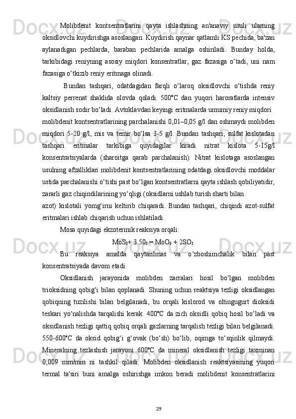Molibdenit   kontsentratlarini   qayta   ishlashning   an'anaviy   usuli   ularning
oksidlovchi kuydirishga asoslangan. Kuydirish qaynar qatlamli KS pechida, ba'zan
aylanadigan   pechlarda,   baraban   pechlarida   amalga   oshiriladi.   Bunday   holda,
tarkibidagi   reniyning   asosiy   miqdori   konsentratlar,   gaz   fazasiga   o‘tadi,   uni   nam
fazasiga o‘tkizib reniy eritmaga olinadi. 
  Bundan   tashqari,   odatdagidan   farqli   o‘laroq   oksidlovchi   o‘tishda   reniy
kaltsiy   perrenat   shaklida   olovda   qoladi.   500ºC   dan   yuqori   haroratlarda   intensiv
oksidlanish sodir bo‘ladi. Avtoklavdan keyingi eritmalarda umumiy reniy miqdori
molibdenit kontsentratlarining parchalanishi 0,01–0,05 g/l dan oshmaydi molibden
miqdori   5-20   g/l,   mis   va   temir   bo‘lsa   3-5   g/l.   Bundan   tashqari,   sulfat   kislotadan
tashqari   eritmalar   tarkibiga   quyidagilar   kiradi   nitrat   kislota   5-15g/l
konsentratsiyalarda   (sharoitga   qarab   parchalanish).   Nitrat   kislotaga   asoslangan
usulning afzalliklari molibdenit kontsentratlarining odatdagi oksidlovchi moddalar
ustida parchalanishi o‘tishi past bo‘lgan kontsentratlarni qayta ishlash qobiliyatidir,
zararli gaz chiqindilarining yo‘qligi (oksidlarni ushlab turish sharti bilan
azot)   kislotali   yomg‘irni   keltirib   chiqaradi.   Bundan   tashqari,   chiqindi   azot-sulfat
eritmalari ishlab chiqarish uchun ishlatiladi.
Mosa quyidagi ekzotermik reaksiya orqali:
                               MoS
2 + 3.50
2  = MoO
3  + 2SO
2
Bu   reaksiya   amalda   qaytarilmas   va   o zboshimchalik   bilan   pastʻ
konsentratsiyada davom etadi.
Oksidlanish   jarayonida   molibden   zarralari   hosil   bo‘lgan   molibden
trioksidning qobig‘i  bilan qoplanadi. Shuning uchun reaktsiya tezligi oksidlangan
qobiqning   tuzilishi   bilan   belgilanadi,   bu   orqali   kislorod   va   oltingugurt   dioksidi
teskari   yo‘nalishda   tarqalishi   kerak.   400ºC   da   zich   oksidli   qobiq   hosil   bo‘ladi   va
oksidlanish tezligi qattiq qobiq orqali gazlarning tarqalish tezligi bilan belgilanadi.
550-600 o
C   da   oksid   qobig‘i   g‘ovak   (bo‘sh)   bo‘lib,   oqimga   to‘sqinlik   qilmaydi.
Mineralning   tezlashish   jarayoni   600ºC   da   mineral   oksidlanish   tezligi   taxminan
0,009   mm/min   ni   tashkil   qiladi.   Molibden   oksidlanish   reaktsiyasining   yuqori
termal   ta'siri   buni   amalga   oshirishga   imkon   beradi   molibdenit   konsentratlarini
29
