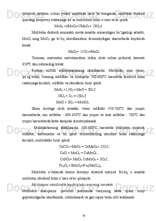 qovurish   jarayoni   uchun   yetarli   miqdorda   havo   bo‘lmaganda,   molibden   trioksid
quyidagi kimyoviy reaksiyaga ko‘ra molibdenit bilan o‘zaro ta'sir qiladi:
                          MoS  +6MoO₂
3 =7MoO
2 + 2SO ↑	₂
Molibden dioksidi ammiakli suvda amalda erimaydigan bo‘lganligi sababli,
MoO
2   ning   MoO
3   ga   to‘liq   oksidlanishini   ta'minlaydigan   sharoitlarda   kuydirish
kerak.
                                         MoO
2 + 1/2O
2 =MoO
3
Xususan,   materialni   sintezlanishini   oldini   olish   uchun   pishirish   harorati
650ºC dan oshmasligi kerak.
Boshqa   sulfidli   aralashmalarning   oksidlanishi.   Ma'lumki,   mis,   temir,
qo‘rg‘oshin,   ruxning   sulfidlari   va   boshqalar   500-600ºC   haroratda   kislorod   bilan
reaksiyaga kirishib, sulfatlar va oksidlarni hosil qiladi:
                          MeS
2  +1,50
2  = MeO + SO
2 ↑
                             2SO
2  + O
2  ↔2SO
3 ↑ 
                            MeO + SO
3  ↔MeSO
4
Shuni   hisobga   olish   kerakki,   temir   sulfatlar   450-500°C   dan   yuqori
haroratlarda,   mis   sulfatlar   -   600-650°C   dan   yuqori   va   sink   sulfatlar   -   700°C   dan
yuqori haroratlarda katta darajada dissotsiyalanadi.
  Molibdatlarning   shakllanishi.   500-600ºC   haroratda   molibden   trioksidi
sulfatlar,   karbonatlar   va   bir   qator   elementlarning   oksidlari   bilan   reaksiyaga
kirishib, molibdatlar hosil qiladi:
                               CaCO
3  +MoO
3  = CaMoO
4 + CO
2 ↑;
                                CuO + MoO
3  = CuMoO
4  ;
                                CuSO
4 + MoO
3  CuMoO
4  + SO
3 ↑;
                               Fe O	
₂
3  +3MoO
3 =Fe (MoO	₂
4 )
3 ;
Molibden   o‘rtalarida   doimo   kremniy   dioksidi   mavjud.   Biroq,   u   amalda
molibden oltioksid bilan o‘zaro ta'sir qilmaydi.
Molibdenni oksidlovchi kuydirishda reniyning harakati.
Molibden   oraliqlarini   qovurish   jarayonida   reniyning   katta   qismi   reniy
geptoksidgacha oksidlanadi, sublimlanadi va gaz oqimi bilan olib tashlanadi:
30 