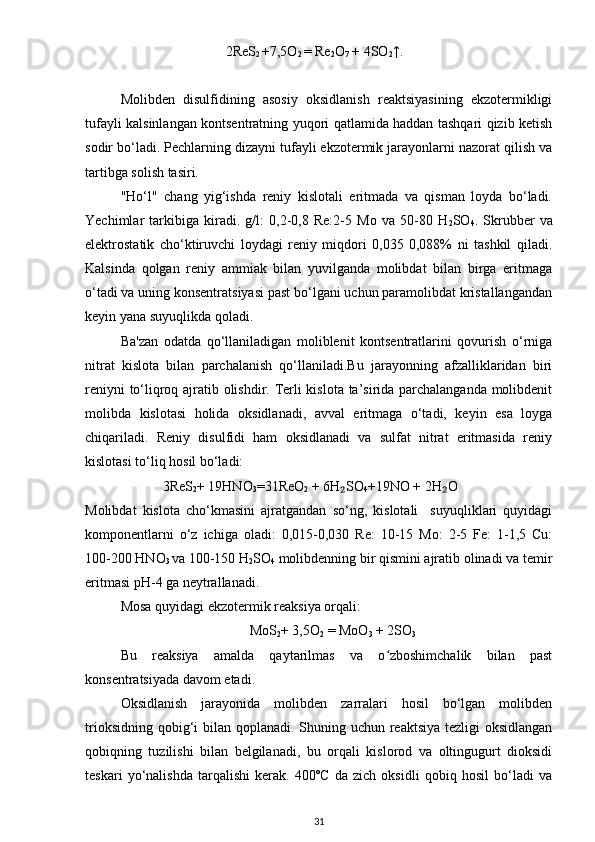                                2ReS
2  +7,5O
2  = Re
2 O
7  + 4SO
2 ↑.
Molibden   disulfidining   asosiy   oksidlanish   reaktsiyasining   ekzotermikligi
tufayli kalsinlangan kontsentratning yuqori qatlamida haddan tashqari qizib ketish
sodir bo‘ladi. Pechlarning dizayni tufayli ekzotermik jarayonlarni nazorat qilish va
tartibga solish tasiri.
"Ho‘l"   chang   yig‘ishda   reniy   kislotali   eritmada   va   qisman   loyda   bo‘ladi.
Yechimlar   tarkibiga   kiradi.   g/l:   0,2-0,8   Re:2-5   Mo   va   50-80   H
2 SO
4 .   Skrubber   va
elektrostatik   cho‘ktiruvchi   loydagi   reniy   miqdori   0,035   0,088%   ni   tashkil   qiladi.
Kalsinda   qolgan   reniy   ammiak   bilan   yuvilganda   molibdat   bilan   birga   eritmaga
o‘tadi va uning konsentratsiyasi past bo‘lgani uchun paramolibdat kristallangandan
keyin yana suyuqlikda qoladi.
Ba'zan   odatda   qo‘llaniladigan   moliblenit   kontsentratlarini   qovurish   o‘rniga
nitrat   kislota   bilan   parchalanish   qo‘llaniladi.Bu   jarayonning   afzalliklaridan   biri
reniyni to‘liqroq ajratib olishdir. Terli kislota ta’sirida parchalanganda molibdenit
molibda   kislotasi   holida   oksidlanadi,   avval   eritmaga   o‘tadi,   keyin   esa   loyga
chiqariladi.   Reniy   disulfidi   ham   oksidlanadi   va   sulfat   nitrat   eritmasida   reniy
kislotasi to‘liq hosil bo‘ladi:
             3ReS
2 + 19HNO
3 =31ReO
2  + 6H SO₂
4 +19NO + 2H O	₂
Molibdat   kislota   cho‘kmasini   ajratgandan   so‘ng,   kislotali     suyuqliklari   quyidagi
komponentlarni   o‘z   ichiga   oladi:   0,015-0,030   Re:   10-15   Mo:   2-5   Fe:   1-1,5   Cu:
100-200 HNO
3  va 100-150 H
2 SO
4  molibdenning bir qismini ajratib olinadi va temir
eritmasi pH-4 ga neytrallanadi. 
Mosa quyidagi ekzotermik reaksiya orqali:
                                                MoS
2 + 3,5O
2  = MoO
3  + 2SO
3
Bu   reaksiya   amalda   qaytarilmas   va   o zboshimchalik   bilan   past	
ʻ
konsentratsiyada davom etadi.
Oksidlanish   jarayonida   molibden   zarralari   hosil   bo‘lgan   molibden
trioksidning qobig‘i  bilan qoplanadi. Shuning uchun reaktsiya tezligi oksidlangan
qobiqning   tuzilishi   bilan   belgilanadi,   bu   orqali   kislorod   va   oltingugurt   dioksidi
teskari   yo‘nalishda   tarqalishi   kerak.   400ºC   da   zich   oksidli   qobiq   hosil   bo‘ladi   va
31 