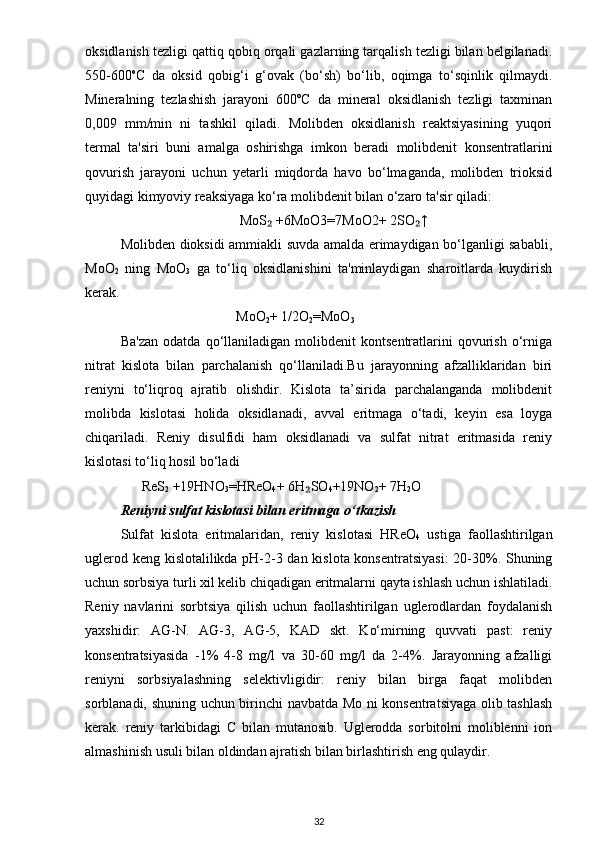 oksidlanish tezligi qattiq qobiq orqali gazlarning tarqalish tezligi bilan belgilanadi.
550-600 o
C   da   oksid   qobig‘i   g‘ovak   (bo‘sh)   bo‘lib,   oqimga   to‘sqinlik   qilmaydi.
Mineralning   tezlashish   jarayoni   600ºC   da   mineral   oksidlanish   tezligi   taxminan
0,009   mm/min   ni   tashkil   qiladi.   Molibden   oksidlanish   reaktsiyasining   yuqori
termal   ta'siri   buni   amalga   oshirishga   imkon   beradi   molibdenit   konsentratlarini
qovurish   jarayoni   uchun   yetarli   miqdorda   havo   bo‘lmaganda,   molibden   trioksid
quyidagi kimyoviy reaksiyaga ko‘ra molibdenit bilan o‘zaro ta'sir qiladi:
                                   MoS  +6MoO3=7MoO2+ 2SO ↑₂ ₂
Molibden dioksidi ammiakli suvda amalda erimaydigan bo‘lganligi sababli,
MoO
2   ning   MoO
3   ga   to‘liq   oksidlanishini   ta'minlaydigan   sharoitlarda   kuydirish
kerak.
                                  MoO
2 + 1/2O
2 =MoO
3
Ba'zan   odatda   qo‘llaniladigan   molibdenit   kontsentratlarini   qovurish   o‘rniga
nitrat   kislota   bilan   parchalanish   qo‘llaniladi.Bu   jarayonning   afzalliklaridan   biri
reniyni   to‘liqroq   ajratib   olishdir.   Kislota   ta’sirida   parchalanganda   molibdenit
molibda   kislotasi   holida   oksidlanadi,   avval   eritmaga   o‘tadi,   keyin   esa   loyga
chiqariladi.   Reniy   disulfidi   ham   oksidlanadi   va   sulfat   nitrat   eritmasida   reniy
kislotasi to‘liq hosil bo‘ladi
       ReS
2  +19HNO
3 =HReO
4 + 6H SO	
₂
4 +19NO
2 + 7H
2 O
Reniyni sulfat kislotasi bilan eritmaga o‘tkazish
Sulfat   kislota   eritmalaridan,   reniy   kislotasi   HReO
4   ustiga   faollashtirilgan
uglerod keng kislotalilikda pH-2-3 dan kislota konsentratsiyasi:  20-30%. Shuning
uchun sorbsiya turli xil kelib chiqadigan eritmalarni qayta ishlash uchun ishlatiladi.
Reniy   navlarini   sorbtsiya   qilish   uchun   faollashtirilgan   uglerodlardan   foydalanish
yaxshidir:   AG-N.   AG-3,   AG-5,   KAD   skt.   Ko‘mirning   quvvati   past:   reniy
konsentratsiyasida   -1%   4-8   mg/l   va   30-60   mg/l   da   2-4%.   Jarayonning   afzalligi
reniyni   sorbsiyalashning   selektivligidir:   reniy   bilan   birga   faqat   molibden
sorblanadi, shuning uchun birinchi navbatda Mo ni konsentratsiyaga olib tashlash
kerak.   reniy   tarkibidagi   C   bilan   mutanosib.   Uglerodda   sorbitolni   moliblenni   ion
almashinish usuli bilan oldindan ajratish bilan birlashtirish eng qulaydir.
32 