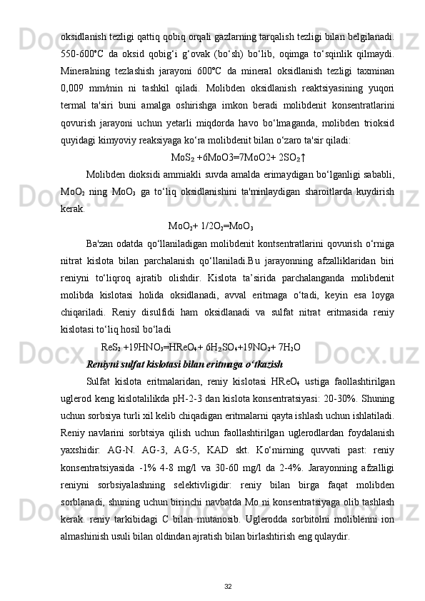 oksidlanish tezligi qattiq qobiq orqali gazlarning tarqalish tezligi bilan belgilanadi.
550-600 o
C   da   oksid   qobig‘i   g‘ovak   (bo‘sh)   bo‘lib,   oqimga   to‘sqinlik   qilmaydi.
Mineralning   tezlashish   jarayoni   600ºC   da   mineral   oksidlanish   tezligi   taxminan
0,009   mm/min   ni   tashkil   qiladi.   Molibden   oksidlanish   reaktsiyasining   yuqori
termal   ta'siri   buni   amalga   oshirishga   imkon   beradi   molibdenit   konsentratlarini
qovurish   jarayoni   uchun   yetarli   miqdorda   havo   bo‘lmaganda,   molibden   trioksid
quyidagi kimyoviy reaksiyaga ko‘ra molibdenit bilan o‘zaro ta'sir qiladi:
                                   MoS  +6MoO3=7MoO2+ 2SO ↑₂ ₂
Molibden dioksidi ammiakli suvda amalda erimaydigan bo‘lganligi sababli,
MoO
2   ning   MoO
3   ga   to‘liq   oksidlanishini   ta'minlaydigan   sharoitlarda   kuydirish
kerak.
                                  MoO
2 + 1/2O
2 =MoO
3
Ba'zan   odatda   qo‘llaniladigan   molibdenit   kontsentratlarini   qovurish   o‘rniga
nitrat   kislota   bilan   parchalanish   qo‘llaniladi.Bu   jarayonning   afzalliklaridan   biri
reniyni   to‘liqroq   ajratib   olishdir.   Kislota   ta’sirida   parchalanganda   molibdenit
molibda   kislotasi   holida   oksidlanadi,   avval   eritmaga   o‘tadi,   keyin   esa   loyga
chiqariladi.   Reniy   disulfidi   ham   oksidlanadi   va   sulfat   nitrat   eritmasida   reniy
kislotasi to‘liq hosil bo‘ladi
       ReS
2  +19HNO
3 =HReO
4 + 6H SO	
₂
4 +19NO
2 + 7H
2 O
Reniyni sulfat kislotasi bilan eritmaga o‘tkazish
Sulfat   kislota   eritmalaridan,   reniy   kislotasi   HReO
4   ustiga   faollashtirilgan
uglerod keng kislotalilikda pH-2-3 dan kislota konsentratsiyasi:  20-30%. Shuning
uchun sorbsiya turli xil kelib chiqadigan eritmalarni qayta ishlash uchun ishlatiladi.
Reniy   navlarini   sorbtsiya   qilish   uchun   faollashtirilgan   uglerodlardan   foydalanish
yaxshidir:   AG-N.   AG-3,   AG-5,   KAD   skt.   Ko‘mirning   quvvati   past:   reniy
konsentratsiyasida   -1%   4-8   mg/l   va   30-60   mg/l   da   2-4%.   Jarayonning   afzalligi
reniyni   sorbsiyalashning   selektivligidir:   reniy   bilan   birga   faqat   molibden
sorblanadi, shuning uchun birinchi navbatda Mo ni konsentratsiyaga olib tashlash
kerak.   reniy   tarkibidagi   C   bilan   mutanosib.   Uglerodda   sorbitolni   moliblenni   ion
almashinish usuli bilan oldindan ajratish bilan birlashtirish eng qulaydir.
32