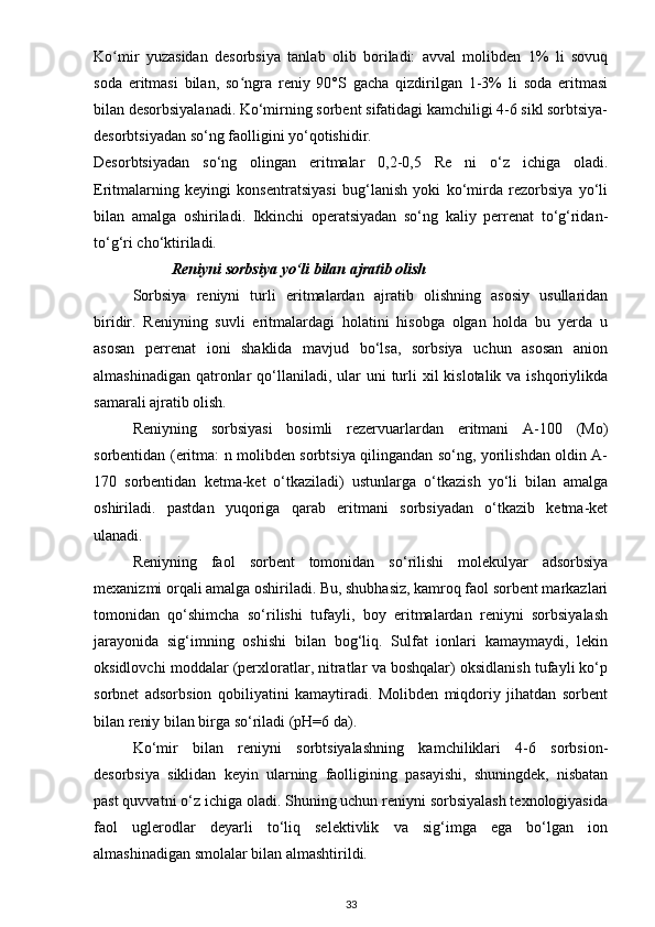 Ko mir   yuzasidan   desorbsiya   tanlab   olib   boriladi:   avval   molibden   1%   li   sovuqʻ
soda   eritmasi   bilan,   so ngra   reniy   90°S   gacha   qizdirilgan   1-3%   li   soda   eritmasi	
ʻ
bilan desorbsiyalanadi. Ko‘mirning sorbent sifatidagi kamchiligi 4-6 sikl sorbtsiya-
desorbtsiyadan so‘ng faolligini yo‘qotishidir.
Desorbtsiyadan   so‘ng   olingan   eritmalar   0,2-0,5   Re   ni   o‘z   ichiga   oladi.
Eritmalarning   keyingi   konsentratsiyasi   bug‘lanish   yoki   ko‘mirda   rezorbsiya   yo‘li
bilan   amalga   oshiriladi.   Ikkinchi   operatsiyadan   so‘ng   kaliy   perrenat   to‘g‘ridan-
to‘g‘ri cho‘ktiriladi.
Reniyni sorbsiya yo‘li bilan ajratib olish
Sorbsiya   reniyni   turli   eritmalardan   ajratib   olishning   asosiy   usullaridan
biridir.   Reniyning   suvli   eritmalardagi   holatini   hisobga   olgan   holda   bu   yerda   u
asosan   perrenat   ioni   shaklida   mavjud   bo‘lsa,   sorbsiya   uchun   asosan   anion
almashinadigan  qatronlar  qo‘llaniladi, ular  uni  turli  xil  kislotalik va  ishqoriylikda
samarali ajratib olish.
Reniyning   sorbsiyasi   bosimli   rezervuarlardan   eritmani   A-100   (Mo)
sorbentidan (eritma: n molibden sorbtsiya qilingandan so‘ng, yorilishdan oldin A-
170   sorbentidan   ketma-ket   o‘tkaziladi)   ustunlarga   o‘tkazish   yo‘li   bilan   amalga
oshiriladi.   pastdan   yuqoriga   qarab   eritmani   sorbsiyadan   o‘tkazib   ketma-ket
ulanadi.
Reniyning   faol   sorbent   tomonidan   so‘rilishi   molekulyar   adsorbsiya
mexanizmi orqali amalga oshiriladi. Bu, shubhasiz, kamroq faol sorbent markazlari
tomonidan   qo‘shimcha   so‘rilishi   tufayli,   boy   eritmalardan   reniyni   sorbsiyalash
jarayonida   sig‘imning   oshishi   bilan   bog‘liq.   Sulfat   ionlari   kamaymaydi,   lekin
oksidlovchi moddalar (perxloratlar, nitratlar va boshqalar) oksidlanish tufayli ko‘p
sorbnet   adsorbsion   qobiliyatini   kamaytiradi.   Molibden   miqdoriy   jihatdan   sorbent
bilan reniy bilan birga so‘riladi (pH=6 da).
Ko‘mir   bilan   reniyni   sorbtsiyalashning   kamchiliklari   4-6   sorbsion-
desorbsiya   siklidan   keyin   ularning   faolligining   pasayishi,   shuningdek,   nisbatan
past quvvatni o‘z ichiga oladi. Shuning uchun reniyni sorbsiyalash texnologiyasida
faol   uglerodlar   deyarli   to‘liq   selektivlik   va   sig‘imga   ega   bo‘lgan   ion
almashinadigan smolalar bilan almashtirildi. 
33 