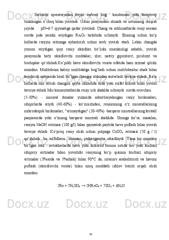Sorbsion   operatsiyadan   keyin   sorbent   bug   '   kondensati   yoki   kimyoviy
tozalangan   o‘choq   bilan   yuviladi.   Ustun   jarayondan   olinadi   va   ustunning   chiqish
joyida         pH=6-7 qiymatiga qadar yuviladi.   Chang va sublimatlarda reniy asosan
suvda   juda   yaxshi   eriydigan   Re
2 O
7   tarkibida   uchraydi.   Shuning   uchun   ko‘p
hollarda   reniyni   eritmaga   aylantirish   uchun   suvli   yuvish   etarli.   Lekin   changda
yomon   eriydigan   quyi   reniy   oksidlari   bo‘lishi   mumkinligi   sababli,   yuvish
jarayonida   ba'zi   oksidlovchi   moddalar,   xlor,   natriy   gipoxlorit,   piroluzit   va
boshqalar   qo‘shiladi.Ko‘pikli   havo   oksidlovchi   vosita   sifatida   ham   xizmat   qilishi
mumkin.   Molibdenni   kalsiy   molibdatga   bog‘lash   uchun   molibdenitni   ohak   bilan
kuydirish natijasida hosil bo‘lgan changni oldindan sinterlash tavsiya etiladi. Ba'zi
hollarda mis eritish changini qayta ishlashda soda yoki sulfat kislota bilan yuvish
tavsiya etiladi.Mis konsentratlarida reniy uch shaklda uchraydi: suvda eruvchan 
(5-30%)   -   mineral   donalar   yuzasida   adsorbsiyalangan   reniy   birikmalari;
ishqorlarda   eriydi   (40-60%)   -   ko‘rinishidan,   reniumning   o‘z   minerallarining
mikroskopik birikmalari; "erimaydigan" (30-40%) -barqaror minerallarning kristall
panjarasida   yoki   o‘zining   barqaror   minerali   shaklida.   Shunga   ko‘ra,   masalan,
reniyni NaOH eritmasi (100 g/l) bilan qaynatish paytida havo puflash bilan yuvish
tavsiya   etiladi.   Ko‘proq   reniy   olish   uchun   pulpaga   CuSO
4   eritmasi   (50   g   /   l)
qo‘shiladi,   bu   sulfidlarni,   xususan,   jezkazganitni   oksidlaydi   .Yana   bir   mumkin
bo‘lgan   usul   -   avtoklavlarda   havo   yoki   kislorod   bosimi   ostida   suv   yoki   kuchsiz
ishqoriy   eritmalar   bilan   yuvishdir   reniyning   ko p   qismini   kuchsiz   ishqoriyʻ
eritmalar   (3%soda   va   5%ohak)   bilan   90°C   da,   intensiv   aralashtirish   va   havoni
puflash   (oksidlovchi   vosita)   bilan   uzoq   muddatli   ishlov   berish   orqali   olish
mumkin.
                            
    2Re + 7H
2 SO
4  → 2HReO
4  + 7SO
2  + 6H
2 O
34