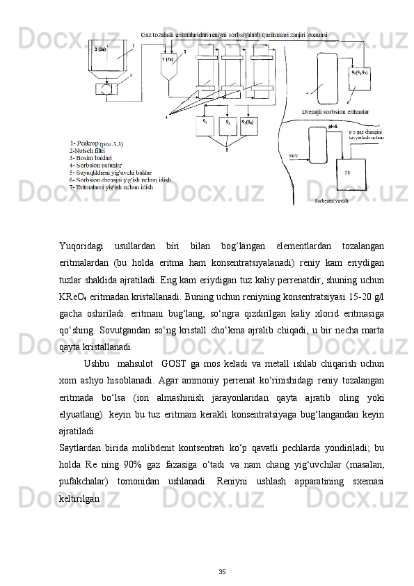 Yuqoridagi   usullardan   biri   bilan   bog‘langan   elementlardan   tozalangan
eritmalardan   (bu   holda   eritma   ham   konsentratsiyalanadi)   reniy   kam   eriydigan
tuzlar shaklida ajratiladi. Eng kam eriydigan tuz kaliy perrenatdir, shuning uchun
KReO
4  eritmadan kristallanadi. Buning uchun reniyning konsentratsiyasi 15-20 g/l
gacha   oshiriladi.   eritmani   bug‘lang,   so‘ngra   qizdirilgan   kaliy   xlorid   eritmasiga
qo‘shing.   Sovutgandan   so‘ng   kristall   cho‘kma   ajralib   chiqadi,   u   bir   necha   marta
qayta kristallanadi.
Ushbu     mahsulot     GOST   ga   mos   keladi   va   metall   ishlab   chiqarish   uchun
xom   ashyo   hisoblanadi.   Agar   ammoniy   perrenat   ko‘rinishidagi   reniy   tozalangan
eritmada   bo‘lsa   (ion   almashinish   jarayonlaridan   qayta   ajratib   oling   yoki
elyuatlang).   keyin   bu   tuz   eritmani   kerakli   konsentratsiyaga   bug‘langandan   keyin
ajratiladi.
Saytlardan   birida   molibdenit   kontsentrati   ko‘p   qavatli   pechlarda   yondiriladi;   bu
holda   Re   ning   90%   gaz   fazasiga   o‘tadi   va   nam   chang   yig‘uvchilar   (masalan,
pufakchalar)   tomonidan   ushlanadi.   Reniyni   ushlash   apparatining   sxemasi
keltirilgan
35 