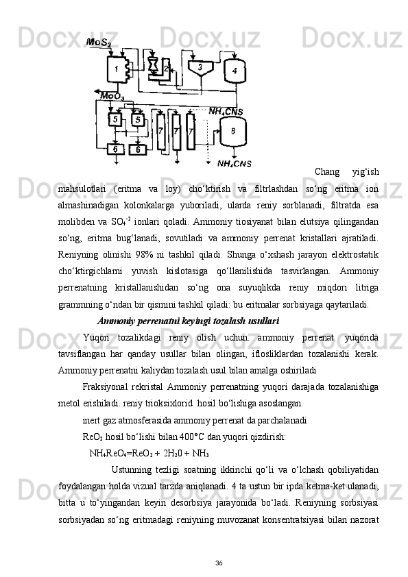     Chang   yig‘ish
mahsulotlari   (eritma   va   loy)   cho‘ktirish   va   filtrlashdan   so‘ng   eritma   ion
almashinadigan   kolonkalarga   yuboriladi,   ularda   reniy   sorblanadi,   filtratda   esa
molibden   va   SO
4 -2
  ionlari   qoladi.   Ammoniy   tiosiyanat   bilan   elutsiya   qilingandan
so‘ng,   eritma   bug‘lanadi,   sovutiladi   va   ammoniy   perrenat   kristallari   ajratiladi.
Reniyning   olinishi   98%   ni   tashkil   qiladi.   Shunga   o‘xshash   jarayon   elektrostatik
cho‘ktirgichlarni   yuvish   kislotasiga   qo‘llanilishida   tasvirlangan.   Ammoniy
perrenatning   kristallanishidan   so‘ng   ona   suyuqlikda   reniy   miqdori   litriga
grammning o‘ndan bir qismini tashkil qiladi: bu eritmalar sorbsiyaga qaytariladi.
        Ammoniy perrenatni keyingi tozalash usullari
Yuqori   tozalikdagi   reniy   olish   uchun.   ammoniy   perrenat.   yuqorida
tavsiflangan   har   qanday   usullar   bilan   olingan,   iflosliklardan   tozalanishi   kerak.
Ammoniy perrenatni kaliydan tozalash usul bilan amalga oshiriladi
Fraksiyonal   rekristal   Ammoniy   perrenatning   yuqori   darajada   tozalanishiga
metol erishiladi. reniy trioksixlorid  hosil bo‘lishiga asoslangan.
inert gaz atmosferasida ammoniy perrenat da parchalanadi
ReO
2  hosil bo‘lishi bilan 400°C dan yuqori qizdirish:
    NH
4 ReO
4 =ReO
2  + 2H
2 0 + NH
3
              Ustunning   tezligi   soatning   ikkinchi   qo‘li   va   o‘lchash   qobiliyatidan
foydalangan holda vizual tarzda aniqlanadi. 4 ta ustun bir ipda ketma-ket ulanadi,
bitta   u   to‘yingandan   keyin   desorbsiya   jarayonida   bo‘ladi.   Reniyning   sorbsiyasi
sorbsiyadan   so‘ng   eritmadagi   reniyning  muvozanat   konsentratsiyasi   bilan   nazorat
36 