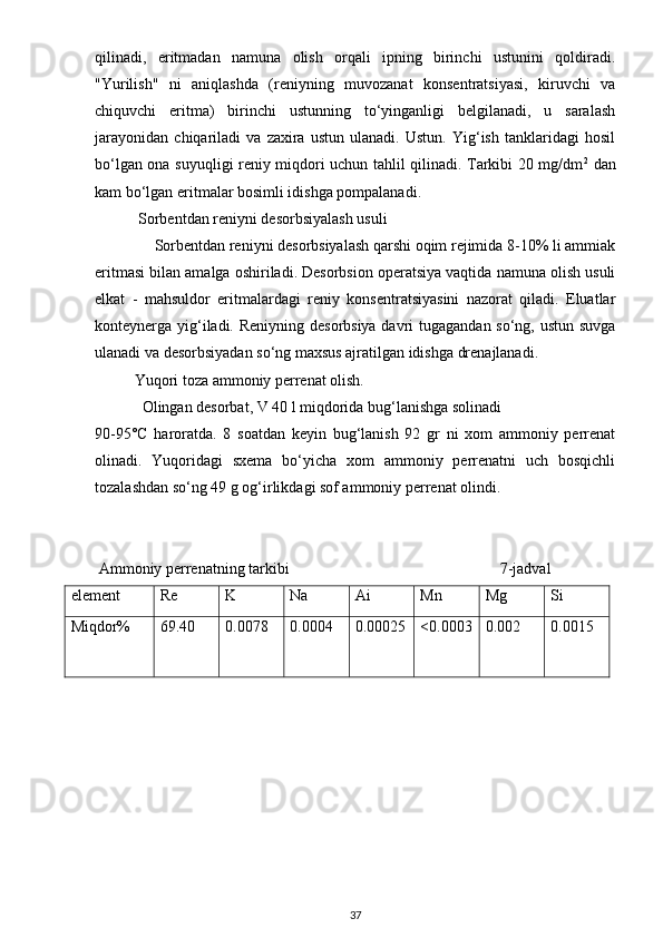 qilinadi,   eritmadan   namuna   olish   orqali   ipning   birinchi   ustunini   qoldiradi.
"Yurilish"   ni   aniqlashda   (reniyning   muvozanat   konsentratsiyasi,   kiruvchi   va
chiquvchi   eritma)   birinchi   ustunning   to‘yinganligi   belgilanadi,   u   saralash
jarayonidan   chiqariladi   va   zaxira   ustun   ulanadi.   Ustun.   Yig‘ish   tanklaridagi   hosil
bo‘lgan ona suyuqligi reniy miqdori uchun tahlil qilinadi. Tarkibi 20 mg/dm 2
  dan
kam bo‘lgan eritmalar bosimli idishga pompalanadi.
  Sorbentdan reniyni desorbsiyalash usuli
      Sorbentdan reniyni desorbsiyalash qarshi oqim rejimida 8-10% li ammiak
eritmasi bilan amalga oshiriladi. Desorbsion operatsiya vaqtida namuna olish usuli
elkat   -   mahsuldor   eritmalardagi   reniy   konsentratsiyasini   nazorat   qiladi.   Eluatlar
konteynerga yig‘iladi. Reniyning desorbsiya davri  tugagandan so‘ng, ustun suvga
ulanadi va desorbsiyadan so‘ng maxsus ajratilgan idishga drenajlanadi.
Yuqori toza ammoniy perrenat olish.
   Olingan desorbat, V 40 l miqdorida bug‘lanishga solinadi
90-95°C   haroratda.   8   soatdan   keyin   bug‘lanish   92   gr   ni   xom   ammoniy   perrenat
olinadi.   Yuqoridagi   sxema   bo‘yicha   xom   ammoniy   perrenatni   uch   bosqichli
tozalashdan so‘ng 49 g og‘irlikdagi sof ammoniy perrenat olindi.
 
  Ammoniy perrenatning tarkibi                                                      7-jadval
element Re K  Na  Ai  Mn  Mg  Si 
Miqdor% 69.40 0.0078 0.0004 0.00025 <0.0003 0.002 0.0015
37 