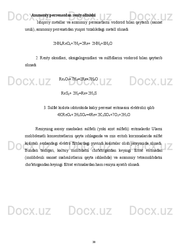       Ammoniy perrenatdan reniy olinishi
  Ishqoriy metallar va ammoniy perranatlarni vodorod bilan qaytarih (sanoat
usuli), ammoniy perrenatidan yuqori tozalikdagi metall olinadi
                 2NH
4 ReO
4 +7H
2 =2Re+ 2NH
3 +8H
2 O
2.   Renty   oksidlari,   oksigalogenidlari   va   sulfidlarini   vodorod   bilan   qaytarib
olinadi
                       Re
2 O
7 +7H
2 =2Re+7H
2 O
                         ReS
2 + 2H
2 =Re+2H
2 S
3. Sulfat kislota ishtirokida kaliy perrenat eritmasini elektroliz qilib
4KReO
4 +2H
2 SO
4 =4Re+2K
2 SO
4 +7O
2 +2H
2 O
Reniyning   asosiy   manbalari   sulfatli   (yoki   azot   sulfatli)   eritmalardir   Ularni
molibdenatli   konsentratlarini   qayta   ishlaganda   va   mis   eritish   korxonalarida   sulfat
kislotali  sexlaridagi elektro filtrlardagi  yuvindi kislotalar  olish jarayonida olinadi.
Bundan   tashqari,   kaltsiy   molibdatni   cho'ktirgandan   keyingi   filtrat   eritmadan
(molibdenli   sanoat   mahsulotlarini   qayta   ishlashda)   va   ammoniy   tetramolibdatni
cho'ktirgandan keyingi filtrat eritmalardan ham reniyni ajratib olinadi.
38 