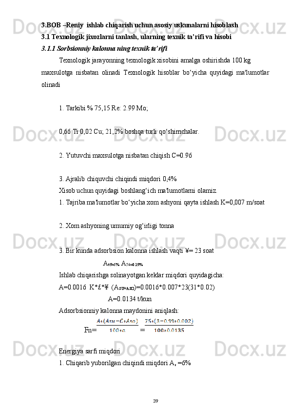 3.BOB –Reniy  ishlаb chiqаrish uchun аsosi y uskunаlаrni hisoblаsh
3.1  Texnologik jixozlаrni tаnlаsh, ulаrning texnik tа’rifi vа hisobi
3.1. 1   Sorbsionniy kalonna ning  texnik tа’rifi
Texnologik jarayonning texnologik xisobini amalga oshirishda 100 kg
maxsulotga   nisbatan   olinadi   Texnologik   hisoblar   bo‘yicha   quyidagi   ma'lumotlar
olinadi
1. Tarkibi % 75,15 Re: 2.99 Mo;
0,66 Ti 0,02 Cu; 21,2% boshqa turli qo‘shimchalar.
2. Yutuvchi maxsulotga nisbatan chiqish C=0.96
3. Ajralib chiquvchi chiqindi miqdori 0,4%
Xisob uchun quyidagi boshlang‘ich ma'lumotlarni olamiz.
1. Tajriba ma'lumotlar bo‘yicha xom ashyoni qayta ishlash K=0,007 m/soat
2. Xom ashyoning umumiy og‘irligi tonna 
3. Bir kunda adsorbsion kalonna ishlash vaqti  ¥ = 23 soat
                           A
49=5%   A
56=0.19%
Ishlab chiqarishga solinayotgan keklar miqdori quyidagicha:
A=0.0016  K*£ *¥  (A
SU+ASO )=0.0016*0.007*23(31*0.02)
                              A=0.0134 t/kun
Adsorbsionniy kalonna maydonini aniqlash:
              Fn=  =
Energiya sarfi miqdori
1. Chiqarib yuborilgan chiqindi miqdori A
s  =6%
39 