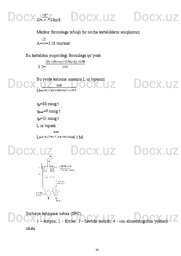 G= *10mՅ
Mazkur formulaga ta'luqli bir necha kattaliklarni aniqlaymiz.
A= =3.26 ton/soat
Bu kattalikni yuqoridagi formulaga qo‘ysak:
  3.2=
Bu yerda kalonna unumini L ni topamiz:
N=
q
y =86 ming t.
q
kons =9 ming t.
q
n =31 ming t.
L ni topsak:
L= =6.1 M
Sorbsiya kalonnasi ustuni (SPC).
1 –  korpus;  2  -  filtrlar;   3 -  havoda  tashish;   4 -  ion  almashtirgichni  yuklash
idishi.
41 