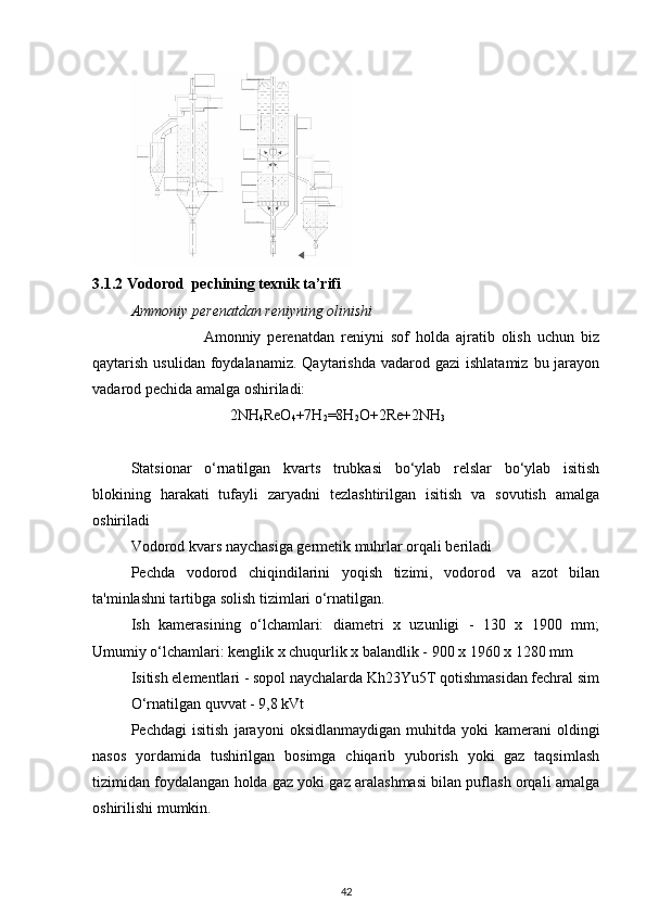 3.1.2  Vodorod   pechining texnik tа’rifi
Ammoniy perenatdan reniyning olinishi
                      Amonniy   perenatdan   reniyni   sof   holda   ajratib   olish   uchun   biz
qaytarish  usulidan  foydalanamiz.  Qaytarishda  vadarod gazi  ishlatamiz  bu  jarayon
vadarod pechida amalga oshiriladi:                   
                           2NH
4 ReO
4 +7H
2 =8H
2 O+2Re+2NH
3
Statsionar   o‘rnatilgan   kvarts   trubkasi   bo‘ylab   relslar   bo‘ylab   isitish
blokining   harakati   tufayli   zaryadni   tezlashtirilgan   isitish   va   sovutish   amalga
oshiriladi
Vodorod kvars naychasiga germetik muhrlar orqali beriladi
Pechda   vodorod   chiqindilarini   yoqish   tizimi,   vodorod   va   azot   bilan
ta'minlashni tartibga solish tizimlari o‘rnatilgan.
Ish   kamerasining   o‘lchamlari:   diametri   x   uzunligi   -   130   x   1900   mm;
Umumiy o‘lchamlari: kenglik x chuqurlik x balandlik - 900 x 1960 x 1280 mm
Isitish elementlari - sopol naychalarda Kh23Yu5T qotishmasidan fechral sim
O‘rnatilgan quvvat - 9,8 kVt
Pechdagi   isitish   jarayoni   oksidlanmaydigan   muhitda   yoki   kamerani   oldingi
nasos   yordamida   tushirilgan   bosimga   chiqarib   yuborish   yoki   gaz   taqsimlash
tizimidan foydalangan holda gaz yoki gaz aralashmasi bilan puflash orqali amalga
oshirilishi mumkin.
42 